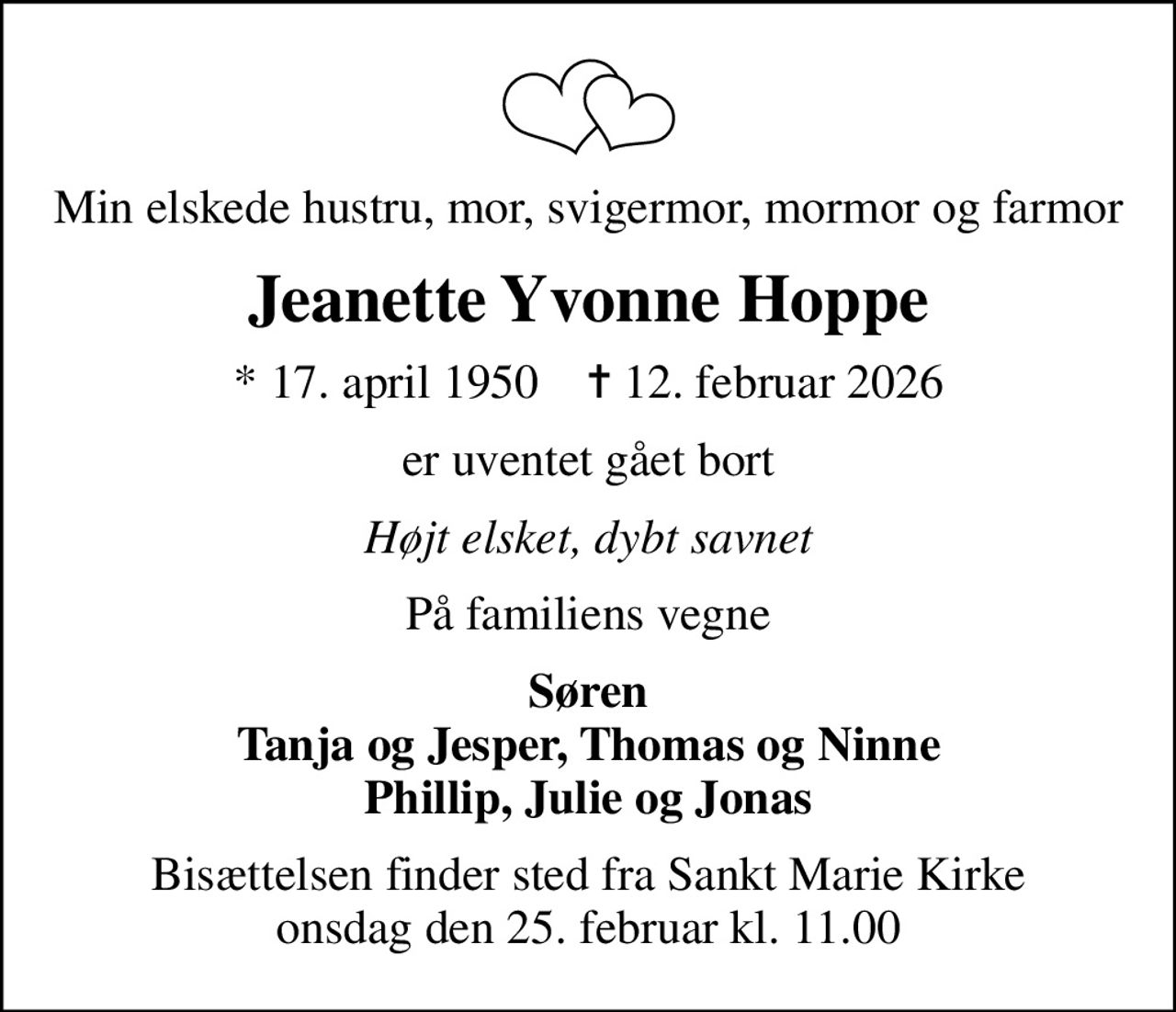 Min elskede hustru, mor, svigermor, mormor og farmor
Jeanette Yvonne Hoppe
* 17. april 1950    ✝ 12. februar 2026
er uventet gået bort
Højt elsket, dybt savnet
På familiens vegne
Søren Tanja og Jesper, Thomas og Ninne Phillip, Julie og Jonas
Bisættelsen finder sted fra Sankt Marie Kirke  onsdag den 25. februar kl. 11.00