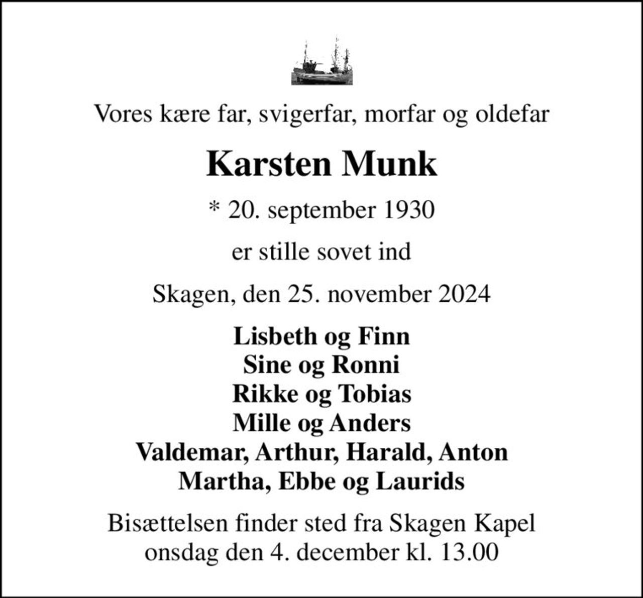 Vores kære far, svigerfar, morfar og oldefar
Karsten Munk
* 20. september 1930
er stille sovet ind
Skagen, den 25. november 2024
Lisbeth og Finn Sine og Ronni Rikke og Tobias Mille og Anders Valdemar, Arthur, Harald, Anton Martha, Ebbe og Laurids
Bisættelsen finder sted fra Skagen Kapel  onsdag den 4. december kl. 13.00