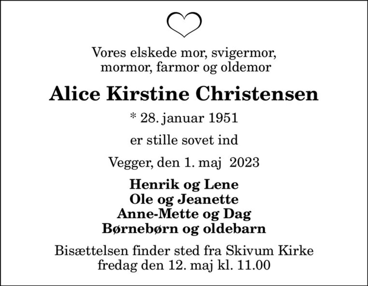 Vores elskede mor, svigermor,  mormor, farmor og oldemor
Alice Kirstine Christensen
* 28. januar 1951
er stille sovet ind
Vegger, den 1. maj  2023
Henrik og Lene Ole og Jeanette Anne-Mette og Dag Børnebørn og oldebarn
Bisættelsen finder sted fra Skivum Kirke  fredag den 12. maj kl. 11.00