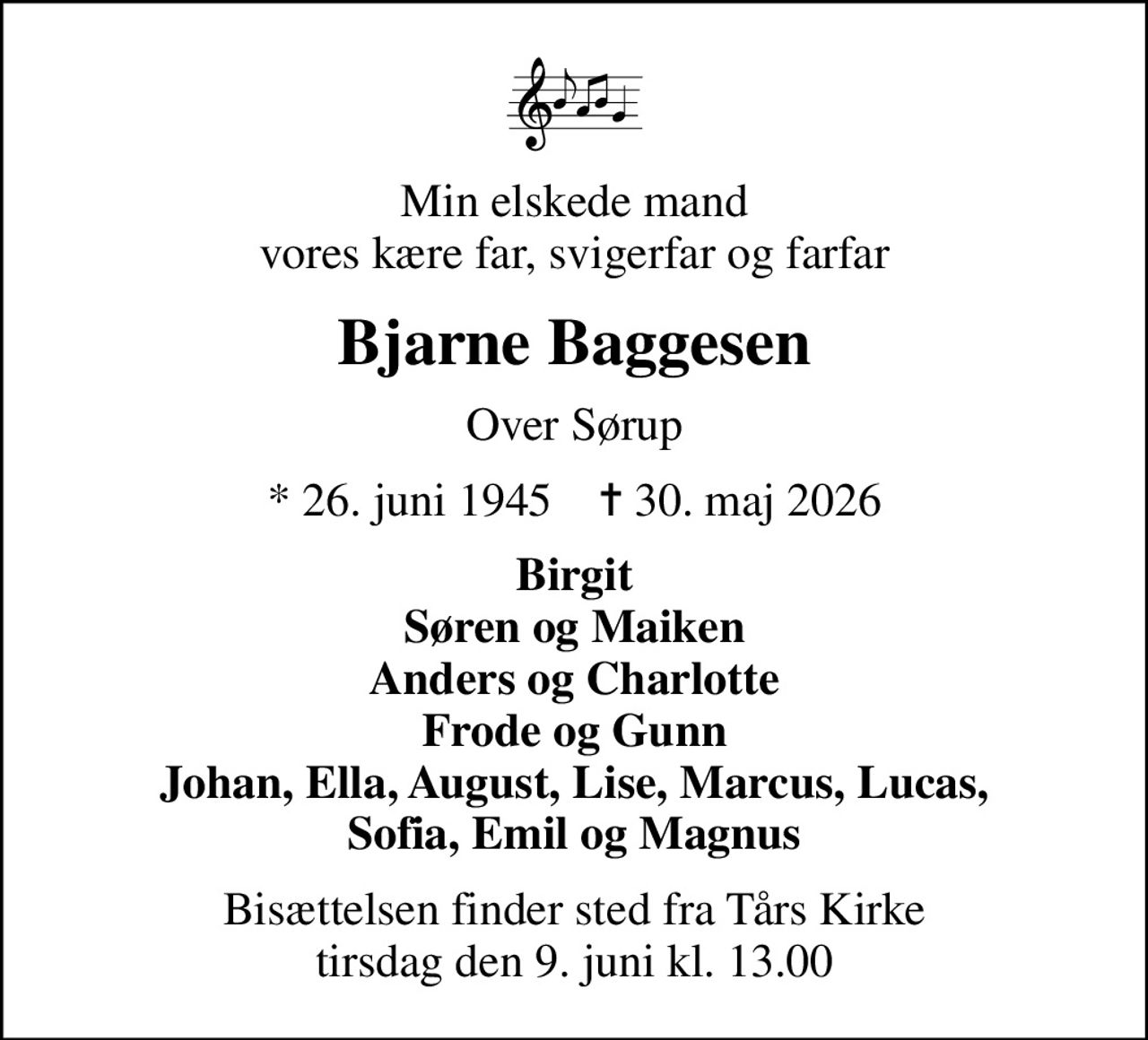 Min elskede mand vores kære far, svigerfar og farfar
Bjarne Baggesen
Over Sørup
* 26. juni 1945    ✝ 30. maj 2026
Birgit Søren og Maiken Anders og Charlotte Frode og Gunn Johan, Ella, August, Lise, Marcus, Lucas, Sofia, Emil og Magnus
Bisættelsen finder sted fra Tårs Kirke  tirsdag den 9. juni kl. 13.00