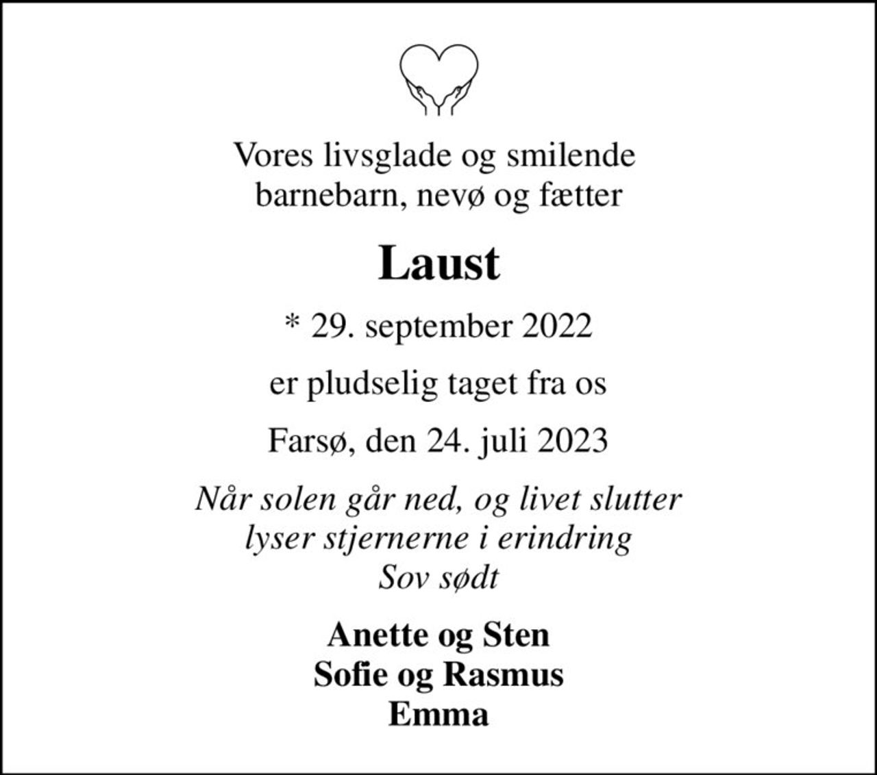 Vores livsglade og smilende  barnebarn, nevø og fætter
Laust
* 29. september 2022
er pludselig taget fra os
Farsø, den 24. juli 2023
Når solen går ned, og livet slutter lyser stjernerne i erindring Sov sødt
Anette og Sten Sofie og Rasmus Emma