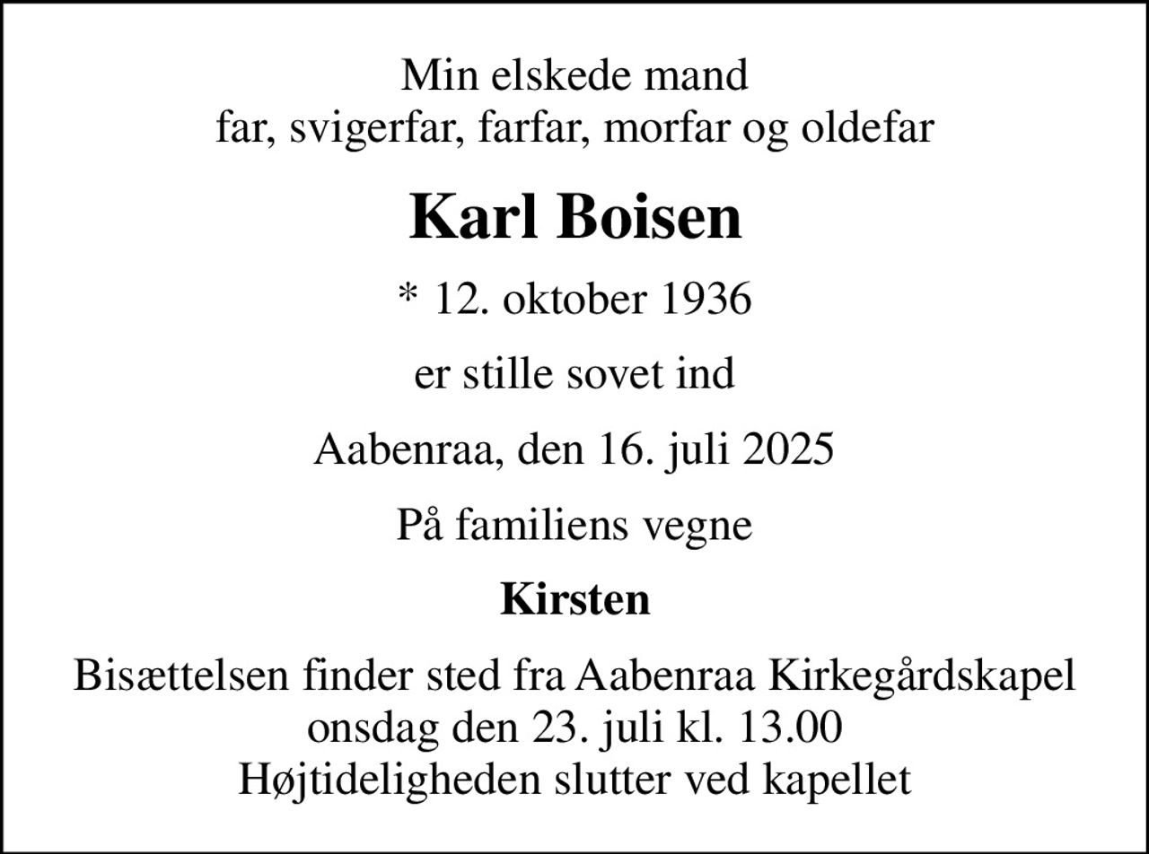 Min elskede mand far, svigerfar, farfar, morfar og oldefar
Karl Boisen
* 12. oktober 1936
er stille sovet ind
Aabenraa, den 16. juli 2025
På familiens vegne
Kirsten
Bisættelsen finder sted fra Aabenraa Kirkegårdskapel  onsdag den 23. juli kl. 13.00  Højtideligheden slutter ved kapellet