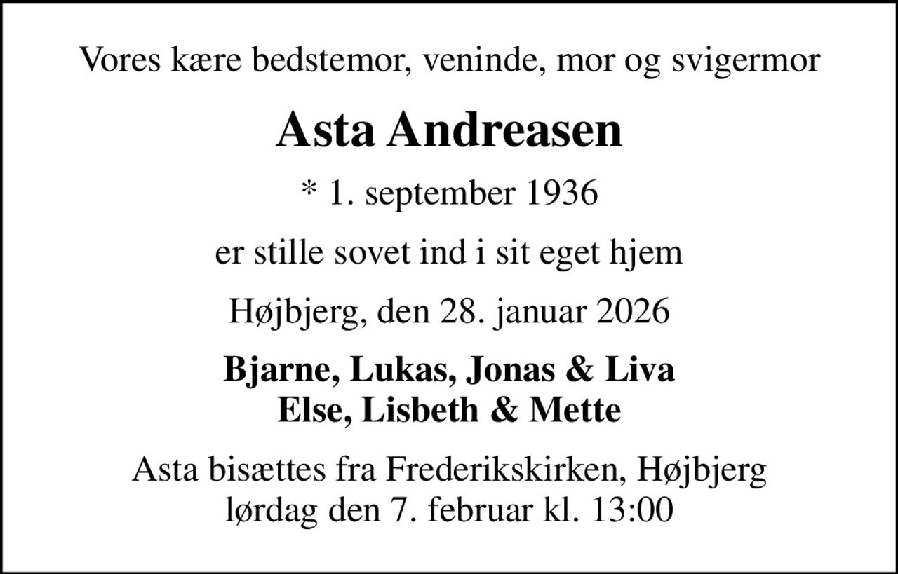 Vores kære bedstemor, veninde, mor og svigermor
Asta Andreasen
* 1. september 1936
er stille sovet ind i sit eget hjem
Højbjerg, den 28. januar 2026
Bjarne, Lukas, Jonas & Liva Else, Lisbeth & Mette
Asta bisættes fra Frederikskirken, Højbjerg lørdag den 7. februar kl. 13:00