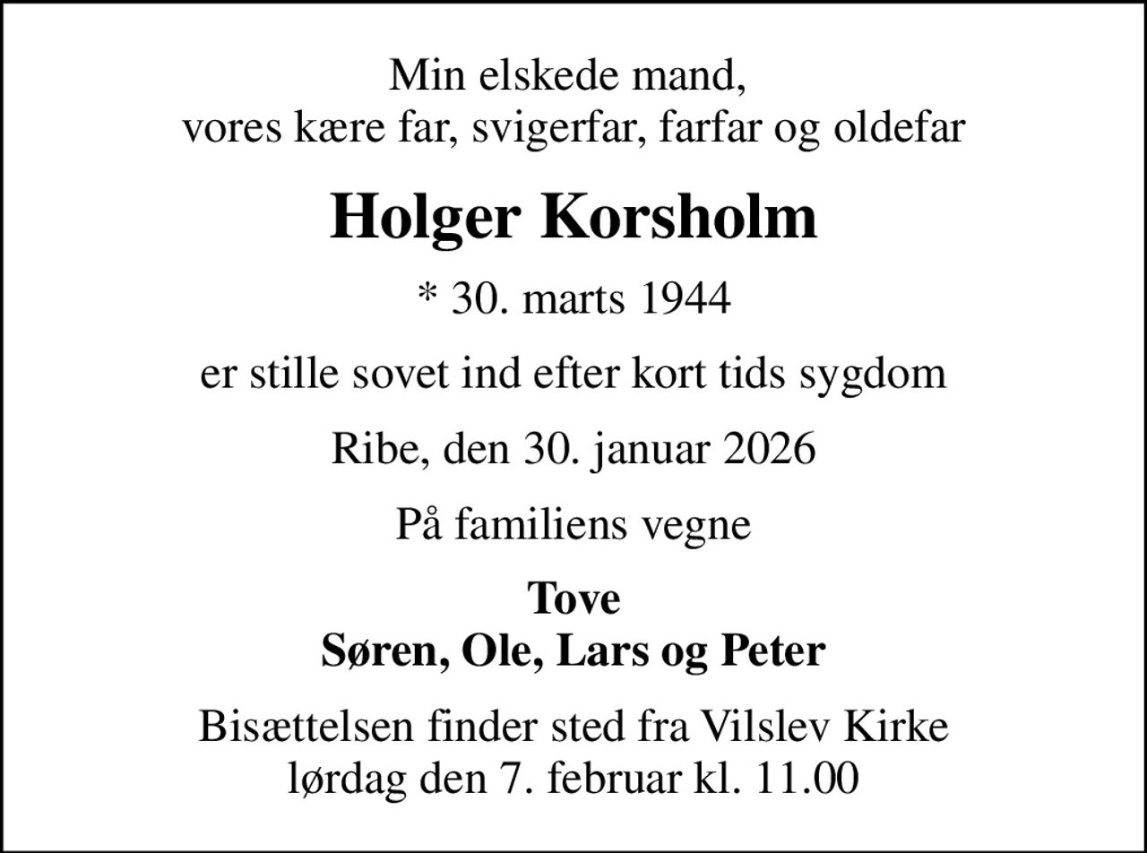 Min elskede mand,  vores kære far, svigerfar, farfar og oldefar
Holger Korsholm
* 30. marts 1944
er stille sovet ind efter kort tids sygdom
Ribe, den 30. januar 2026
På familiens vegne
Tove Søren, Ole, Lars og Peter
Bisættelsen finder sted fra Vilslev Kirke  lørdag den 7. februar kl. 11.00