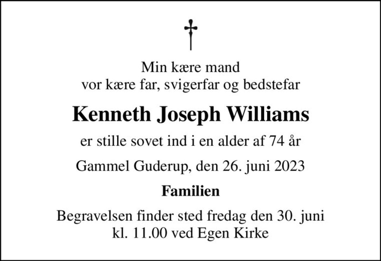 Min kære mand vor kære far, svigerfar og bedstefar
Kenneth Joseph Williams
er stille sovet ind i en alder af 74 år
Gammel Guderup, den 26. juni 2023
Familien
Begravelsen finder sted fredag den 30. juni kl. 11.00 ved Egen Kirke