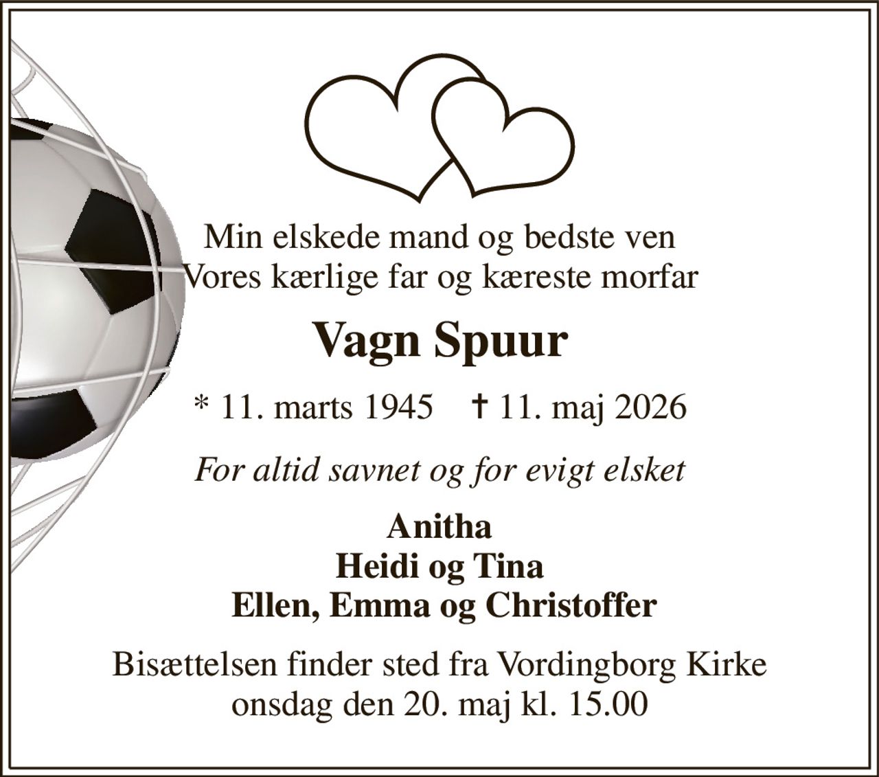 Min elskede mand og bedste ven Vores kærlige far og kæreste morfar 
Vagn Spuur 
*​ 11. marts 1945​    ✝​ 11. maj 2026 
For altid savnet og for evigt elsket 
Anitha Heidi og Tina  Ellen, Emma og Christoffer 
Bisættelsen​ finder sted fra Vordingborg Kirke​ onsdag den 20. maj​ kl. 15.00