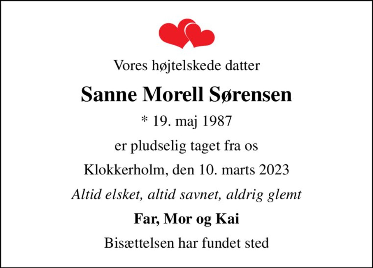 Vores højtelskede datter
Sanne Morell Sørensen
* 19. maj 1987
er pludselig taget fra os
Klokkerholm, den 10. marts 2023
Altid elsket, altid savnet, aldrig glemt
Far, Mor og Kai
Bisættelsen har fundet sted