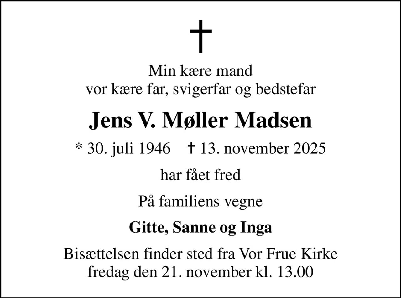 Min kære mand vor kære far, svigerfar og bedstefar
Jens V. Møller Madsen
* 30. juli 1946    ✝ 13. november 2025
har fået fred
På familiens vegne
Gitte, Sanne og Inga
Bisættelsen finder sted fra Vor Frue Kirke  fredag den 21. november kl. 13.00
