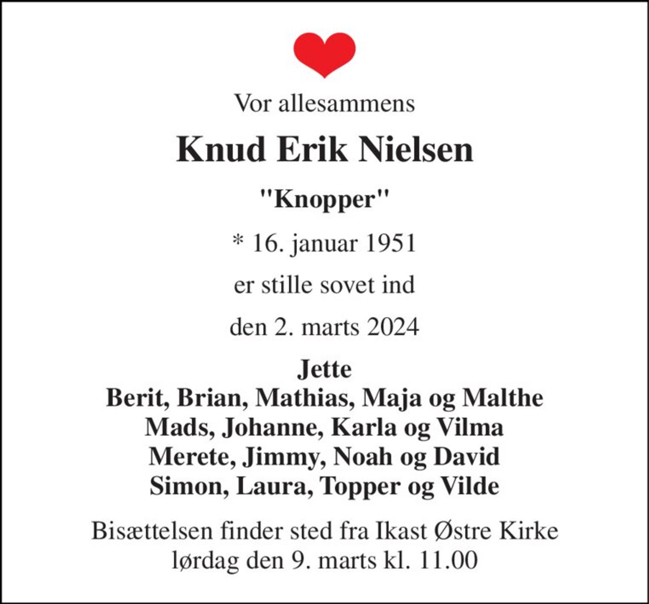 Vor allesammens 
Knud Erik Nielsen 
"Knopper" 
*​ 16. januar 1951 
er stille sovet ind 
den 2. marts 2024 
Jette Berit, Brian, Mathias, Maja og Malthe Mads, Johanne, Karla og Vilma Merete, Jimmy, Noah og David Simon, Laura, Topper og Vilde 
Bisættelsen​ finder sted fra Ikast Østre Kirke​ lørdag den 9. marts​ kl. 11.00