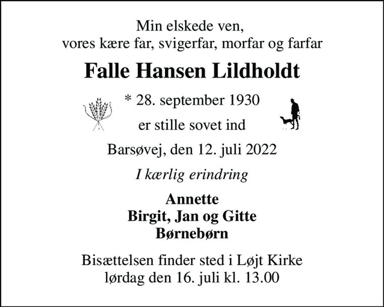 Min elskede ven,  vores kære far, svigerfar, morfar og farfar 
Falle Hansen Lildholdt 
*​ 28. september 1930 
er stille sovet ind 
Barsøvej, den 12. juli 2022 
I kærlig erindring 
Annette Birgit, Jan og Gitte Børnebørn 
Bisættelsen​ finder sted i Løjt Kirke​ lørdag den 16. juli​ kl. 13.00