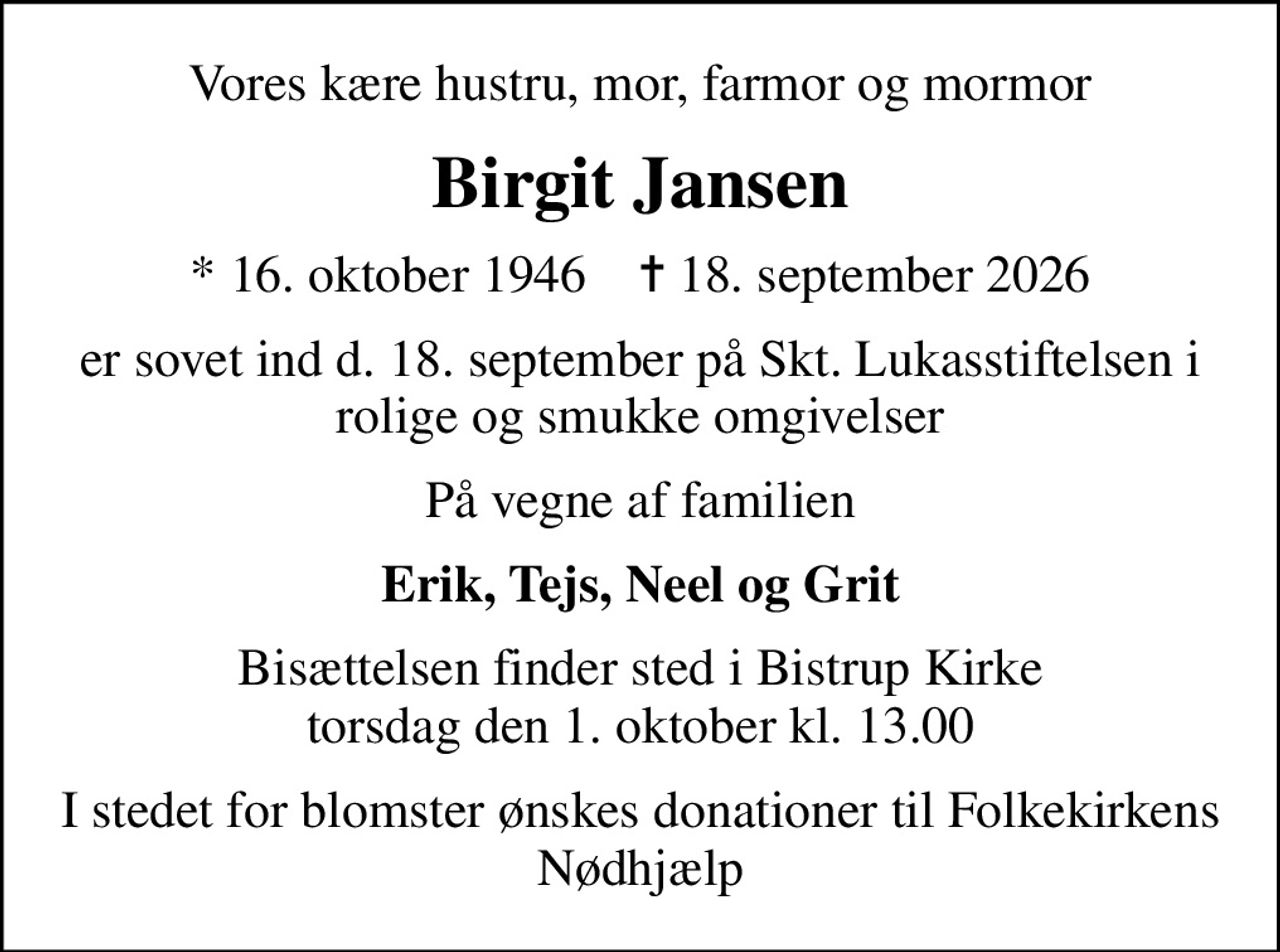 Vores kære hustru, mor, farmor og mormor
Birgit Jansen
* 16. oktober 1946    ✝ 18. september 2026
er sovet ind d. 18. september på Skt. Lukasstiftelsen i rolige og smukke omgivelser
På vegne af familien
Erik, Tejs, Neel og Grit
Bisættelsen finder sted i Bistrup Kirke  torsdag den 1. oktober kl. 13.00 
I stedet for blomster ønskes donationer til Folkekirkens Nødhjælp