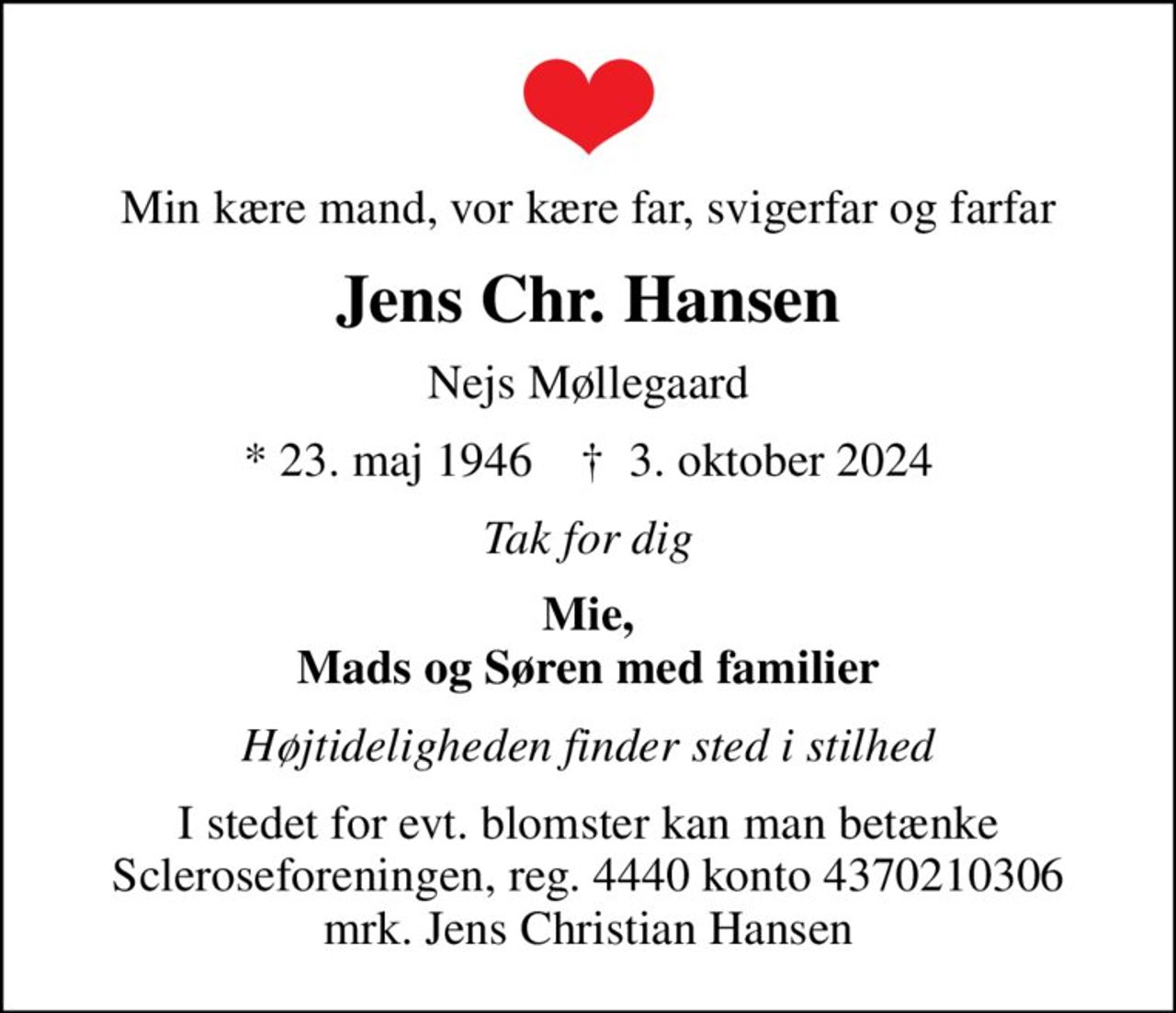 Min kære mand, vor kære far, svigerfar og farfar
Jens Chr. Hansen
Nejs Møllegaard
* 23. maj 1946    ✝ 3. oktober 2024
Tak for dig
Mie, Mads og Søren med familier
Højtideligheden finder sted i stilhed
I stedet for evt. blomster kan man betænke
					Scleroseforeningen reg.4440konto4370210306mrk. Jens Christian
					Hansen