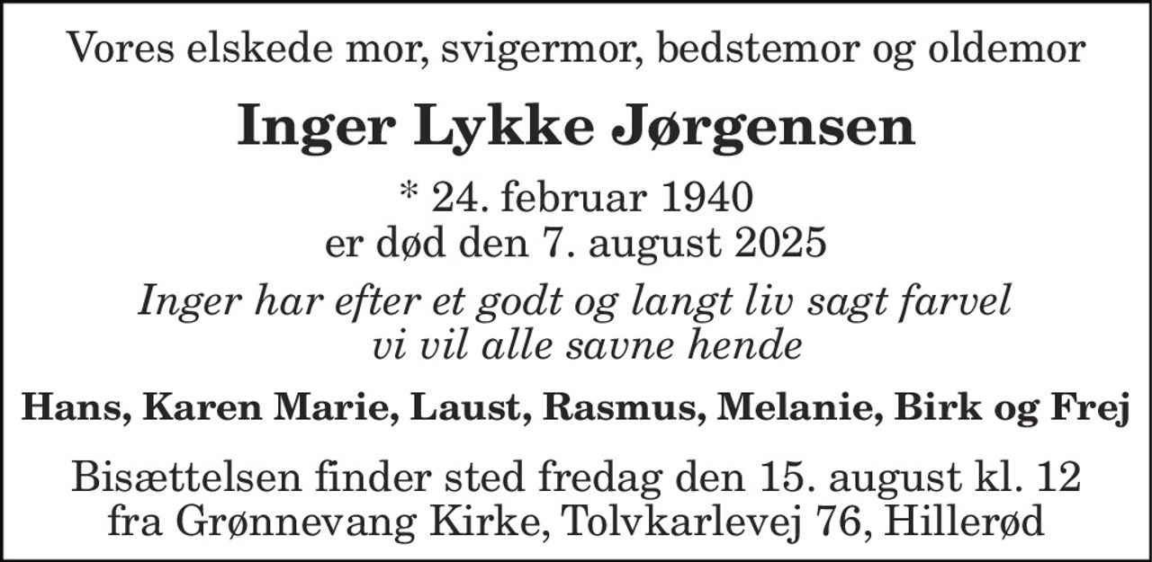 Vores elskede mor, svigermor, bedstemor og oldemor 
Inger Lykke Jørgensen 
* 24. februar 1940 er død den 7. august 2025 
Inger har efter et godt og langt liv, sagt farvel og vi vil alle savne hende 
Hans, Karen Marie, Laust, Rasmus, Melanie, Birk og Frej 
Bisættelsen finder sted fredag den 15. august kl. 12 fra Grønnevang Kirke, Tolvkarlevej 76, Hillerød