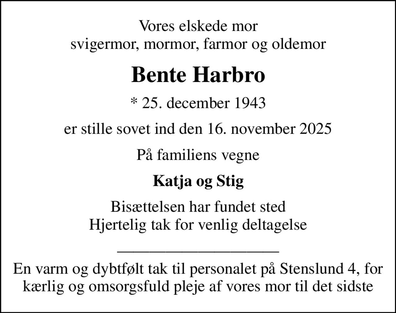 Vores elskede mor svigermor, mormor, farmor og oldemor
Bente Harbro
* 25. december 1943
er stille sovet ind den 16. november 2025
På familiens vegne
Katja og Stig
Bisættelsen har fundet sted Hjertelig tak for venlig deltagelse
 En varm og dybtfølt tak til personalet på Stenslund 4, for kærlig og omsorgsfuld pleje af vores mor til det sidste