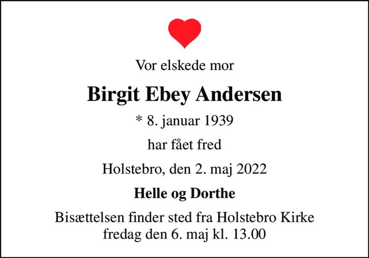 Vor elskede mor
Birgit Ebey Andersen
* 8. januar 1939
har fået fred
Holstebro, den 2. maj 2022
Helle og Dorthe
Bisættelsen finder sted fra Holstebro Kirke  fredag den 6. maj kl. 13.00