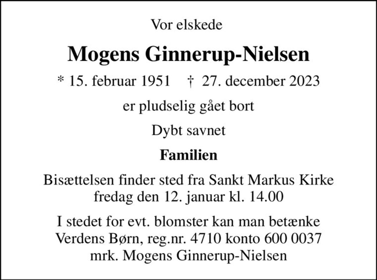 Vor elskede 
Mogens Ginnerup-Nielsen
* 15. februar 1951    ✝ 27. december 2023
er pludselig gået bort
Dybt savnet
Familien
Bisættelsen finder sted fra Sankt Markus Kirke  fredag den 12. januar kl. 14.00 
I stedet for evt. blomster kan man betænke
					Verdens Børn reg.nr.4710konto6000037mrk. Mogens
					Ginnerup-Nielsen
