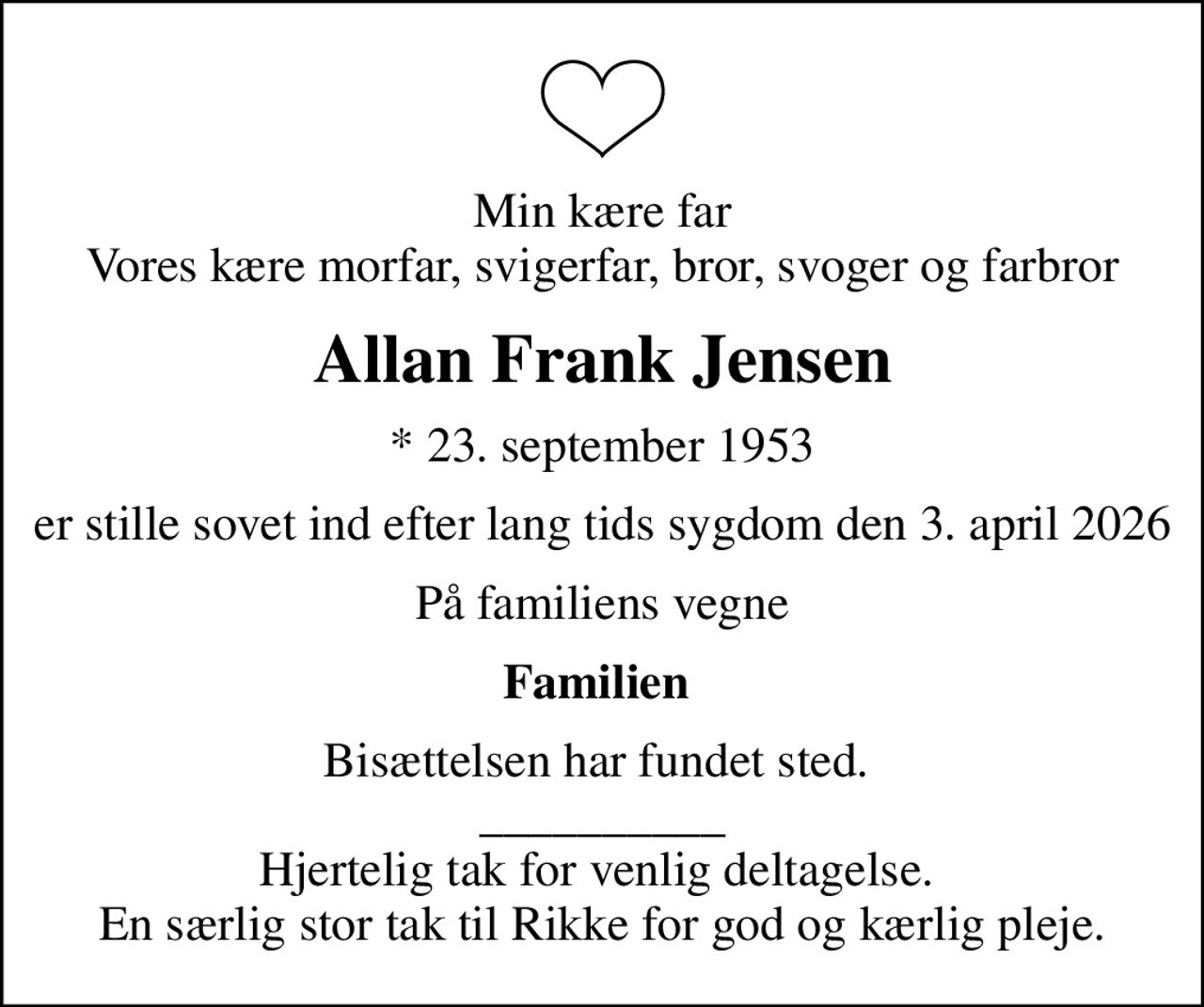 Min kære far Vores kære morfar, svigerfar, bror, svoger og farbror
Allan Frank Jensen
* 23. september 1953
er stille sovet ind efter lang tids sygdom den 3. april 2026
På familiens vegne
Familien 
Bisættelsen har fundet sted.  __________ Hjertelig tak for venlig deltagelse.  En særlig stor tak til Rikke for god og kærlig pleje.