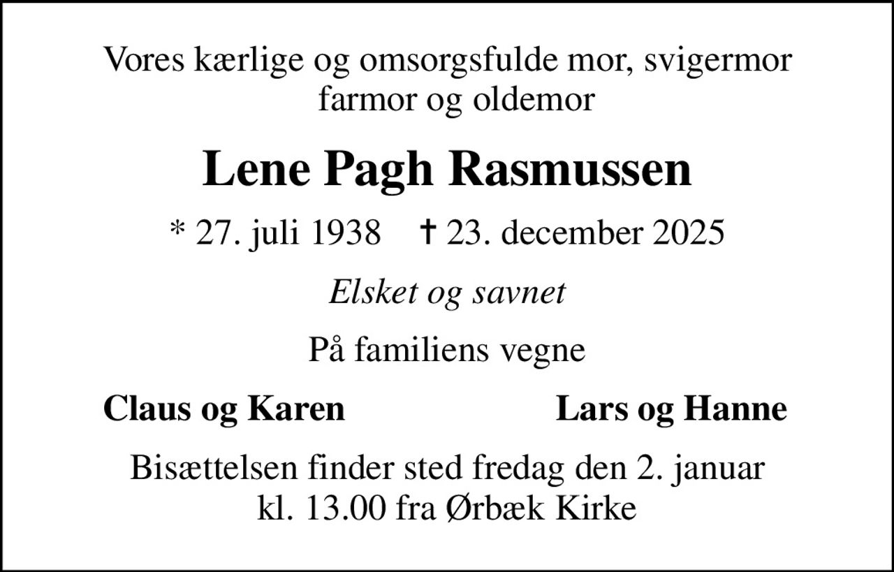 Vores kærlige og omsorgsfulde mor, svigermor   farmor og oldemor
Lene Pagh Rasmussen
* 27. juli 1938    ✝ 23. december 2025
Elsket og savnet
På familiens vegne
Claus og Karen
Lars og Hanne
Bisættelsen finder sted fredag den 2. januar kl. 13.00 fra Ørbæk Kirke