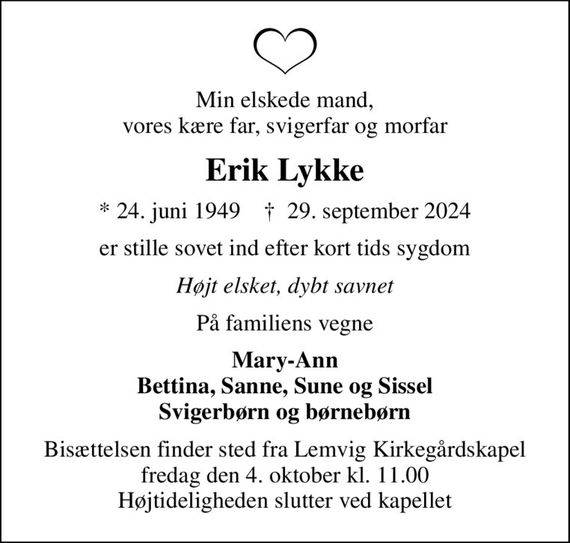 Min elskede mand, vores kære far, svigerfar og morfar
Erik Lykke
* 24. juni 1949    &#x271d; 29. september 2024
er stille sovet ind efter kort tids sygdom
Højt elsket, dybt savnet
På familiens vegne
Mary-Ann Bettina, Sanne, Sune og Sissel Svigerbørn og børnebørn
Bisættelsen finder sted fra Lemvig Kirkegårdskapel  fredag den 4. oktober kl. 11.00  Højtideligheden slutter ved kapellet