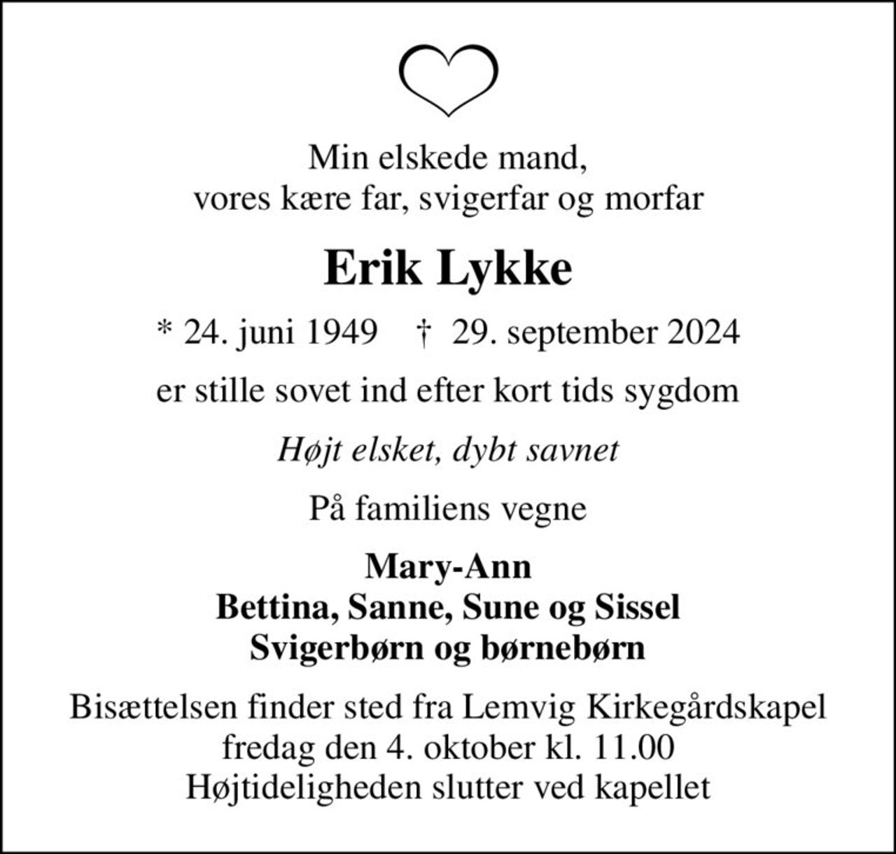 Min elskede mand, vores kære far, svigerfar og morfar
Erik Lykke
* 24. juni 1949    ✝ 29. september 2024
er stille sovet ind efter kort tids sygdom
Højt elsket, dybt savnet
På familiens vegne
Mary-Ann Bettina, Sanne, Sune og Sissel Svigerbørn og børnebørn
Bisættelsen finder sted fra Lemvig Kirkegårdskapel  fredag den 4. oktober kl. 11.00  Højtideligheden slutter ved kapellet