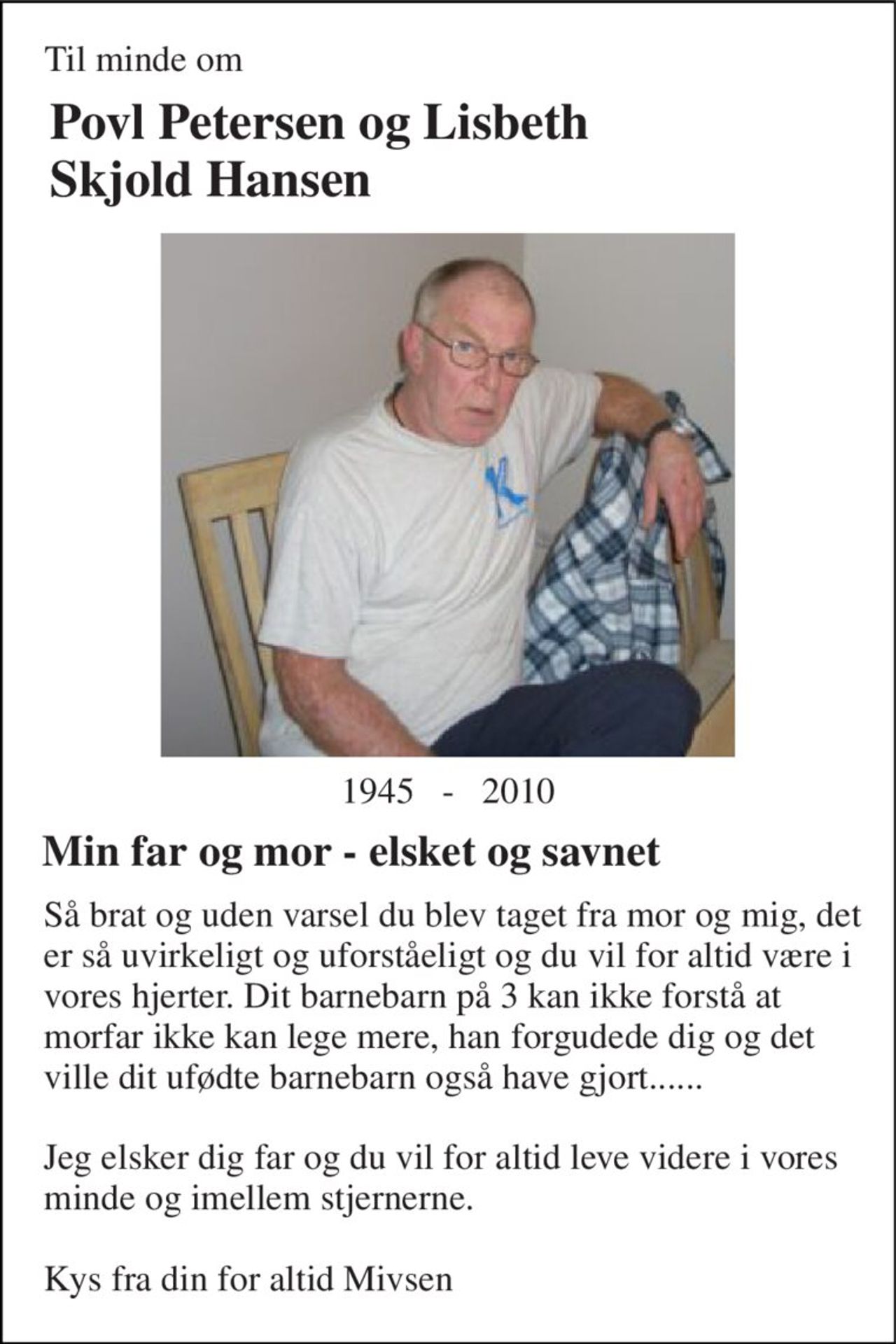 Til minde om 
Povl Petersen og Lisbeth Skjold Hansen 
1945   -   2010 
Min far og mor - elsket og savnet 
Så brat og uden varsel du blev taget fra mor og mig, det er så uvirkeligt og uforståeligt og du vil for altid være i vores hjerter. Dit barnebarn på 3 kan ikke forstå at morfar ikke kan lege mere, han forgudede dig og det ville dit ufødte barnebarn også have gjort......  Jeg elsker dig far og du vil for altid leve videre i vores minde og imellem stjernerne.  Kys fra din for altid Mivsen