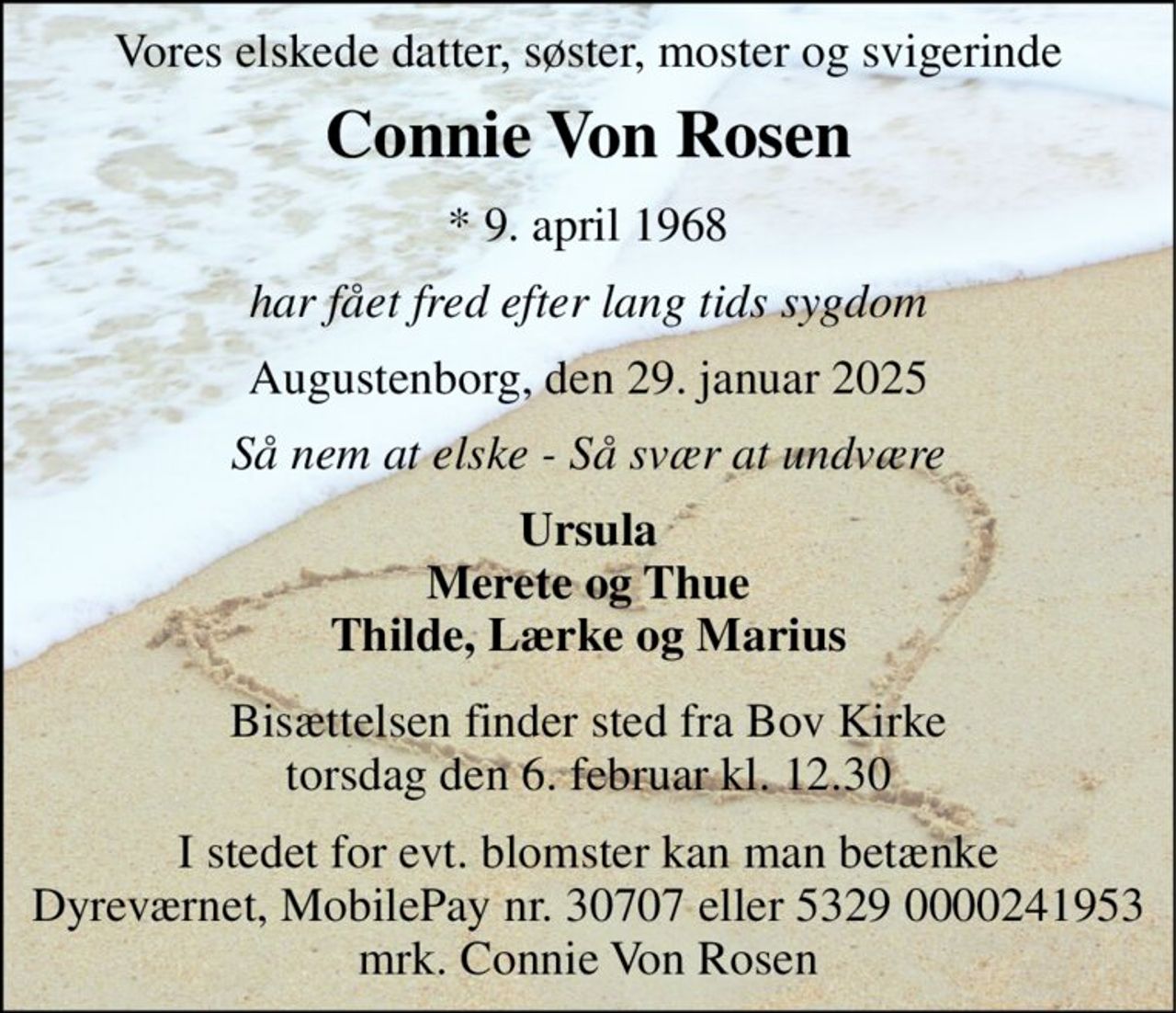 Vores elskede datter, søster, moster og svigerinde 
Connie Von Rosen 
*​​ 9. april 1968 
har fået fred efter lang tids sygdom 
Augustenborg, den 29. januar 2025 
Så nem at elske - Så svær at undvære 
Ursula Merete og Thue Thilde, Lærke og Marius 
Bisættelsen​​ finder sted fra Bov Kirke​​ torsdag den 6. februar​​ kl. 12.30 
I stedet for evt. blomster kan man betænke Dyreværnet, MobilePay nr. 30707 eller 5329 0000241953 mrk. Connie Von Rosen
