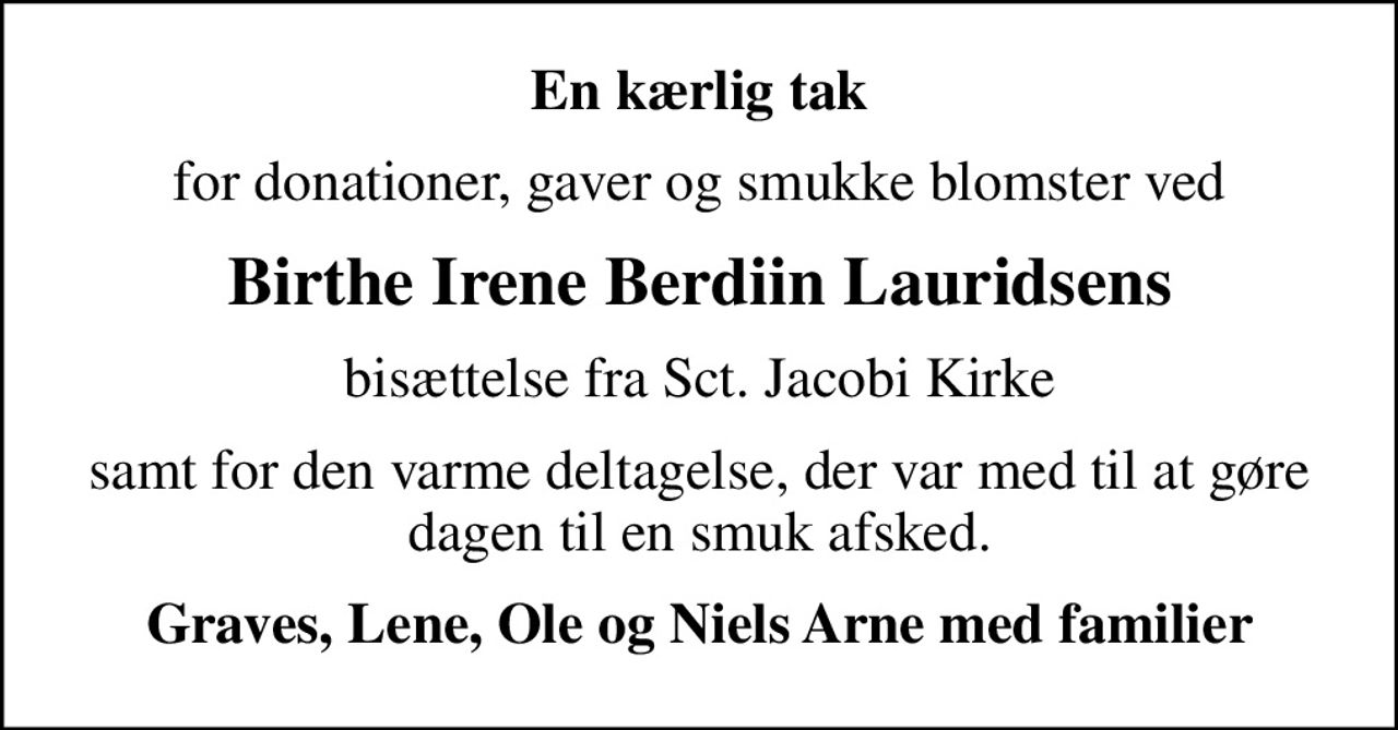 En kærlig tak
for donationer, gaver og smukke blomster ved
Birthe Irene Berdiin Lauridsens
bisættelse fra Sct. Jacobi Kirke
samt for den varme deltagelse, der var med til at gøre dagen til en smuk afsked.
Graves, Lene, Ole og Niels Arne med familier