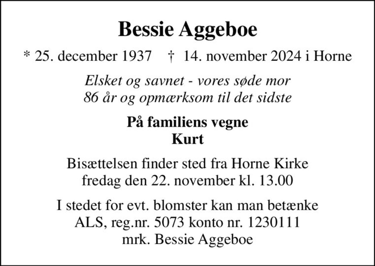 Bessie Aggeboe
* 25. december 1937    ✝ 14. november 2024 i Horne
Elsket og savnet - vores søde mor 86 år og opmærksom til det sidste
På familiens vegne Kurt
Bisættelsen finder sted fra Horne Kirke  fredag den 22. november kl. 13.00 
I stedet for evt. blomster kan man betænke
					ALS reg.nr.5061kontonr.0001011177mrk. Bessie
					Aggeboe