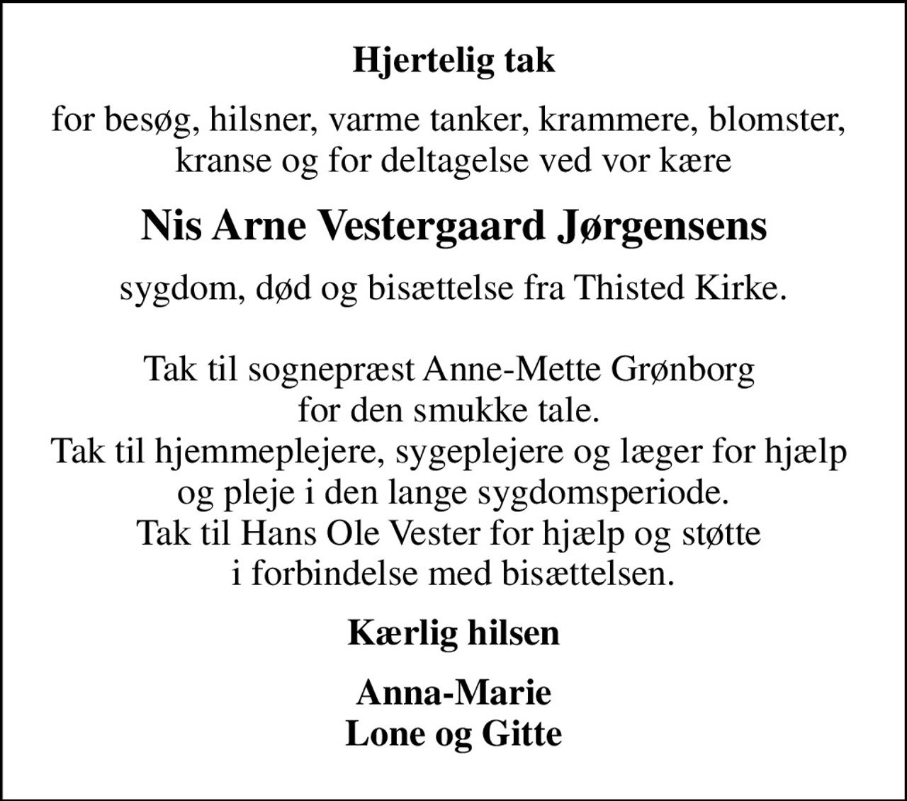 Hjertelig tak
for besøg, hilsner, varme tanker, krammere, blomster,  kranse og for deltagelse ved vor kære
Nis Arne Vestergaard Jørgensens
sygdom, død og bisættelse fra Thisted Kirke.  Tak til sognepræst Anne-Mette Grønborg  for den smukke tale.  Tak til hjemmeplejere, sygeplejere og læger for hjælp  og pleje i den lange sygdomsperiode. Tak til Hans Ole Vester for hjælp og støtte  i forbindelse med bisættelsen.
Kærlig hilsen
Anna-Marie Lone og Gitte