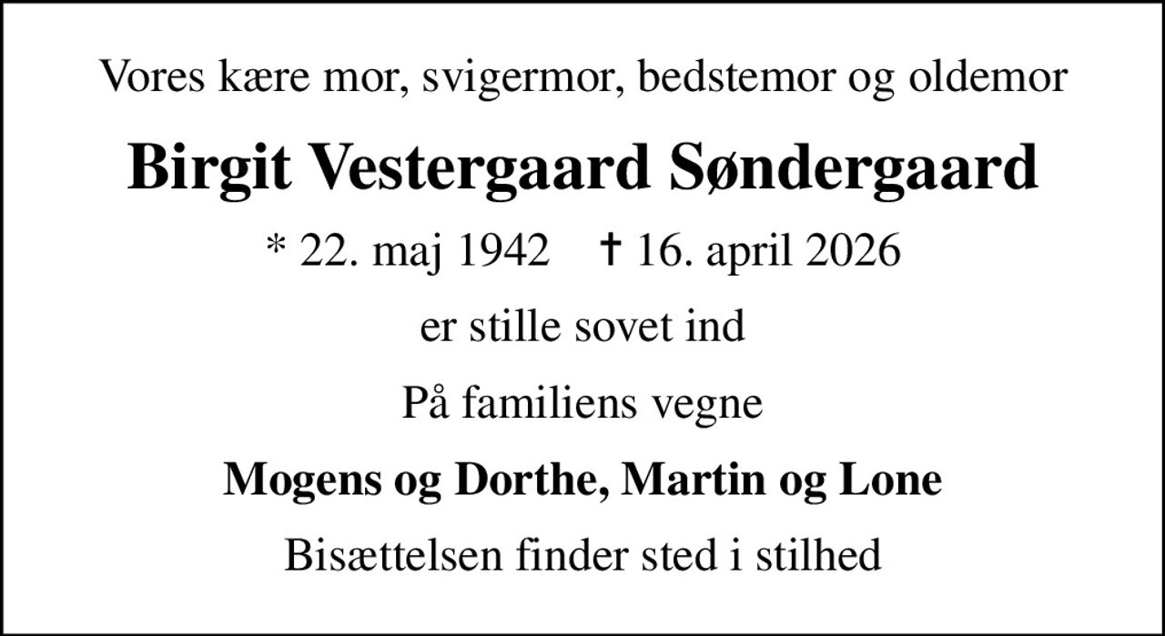 Vores kære mor, svigermor, bedstemor og oldemor
Birgit Vestergaard Søndergaard
* 22. maj 1942    ✝ 16. april 2026
er stille sovet ind
På familiens vegne
Mogens og Dorthe, Martin og Lone
Bisættelsen finder sted i stilhed