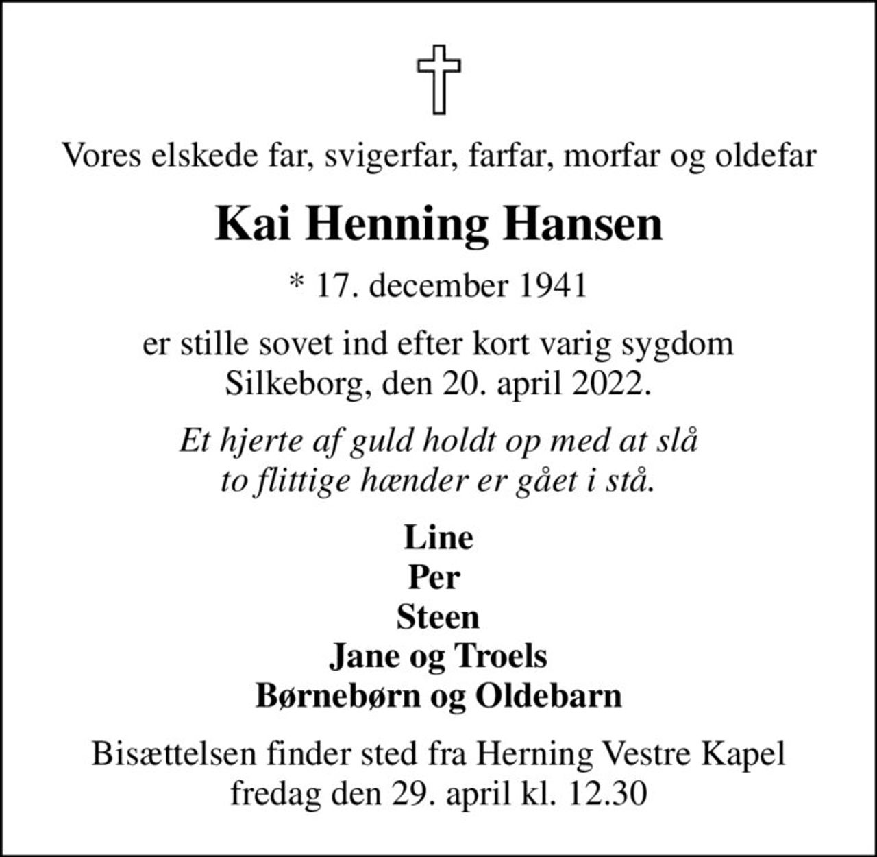 Vores elskede far, svigerfar, farfar, morfar og oldefar
Kai Henning Hansen
* 17. december 1941
er stille sovet ind efter kort varig sygdom Silkeborg, den 20. april 2022.
Et hjerte af guld holdt op med at slå to flittige hænder er gået i stå.
Line Per  Steen Jane og Troels Børnebørn og Oldebarn
Bisættelsen finder sted fra Herning Vestre Kapel  fredag den 29. april kl. 12.30