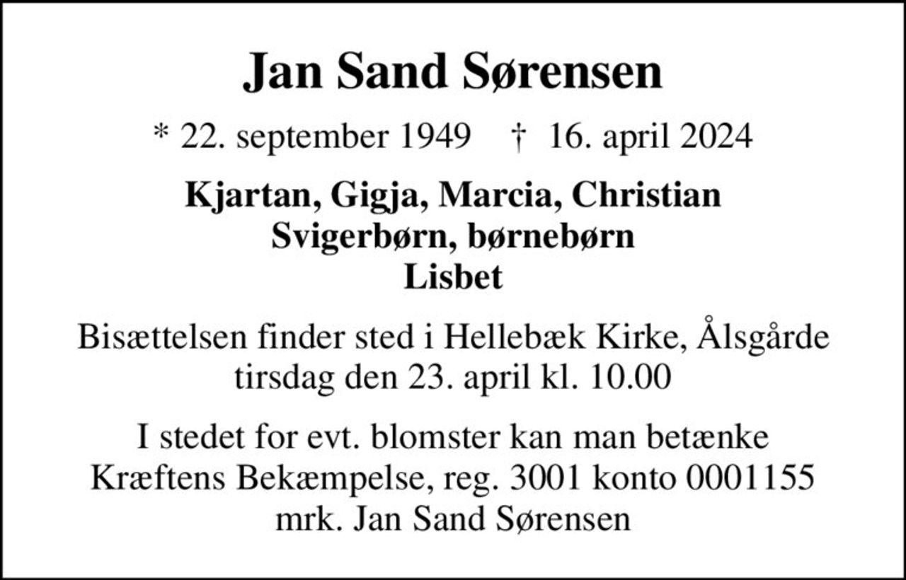 Jan Sand Sørensen
* 22. september 1949    ✝ 16. april 2024
Kjartan, Gigja, Marcia, Christian Svigerbørn, børnebørn Lisbet
Bisættelsen finder sted i Hellebæk Kirke, Ålsgårde  tirsdag den 23. april kl. 10.00 
I stedet for evt. blomster kan man betænke
					Kræftens Bekæmpelse reg.3001konto0001155mrk. Jan Sand
					Sørensen