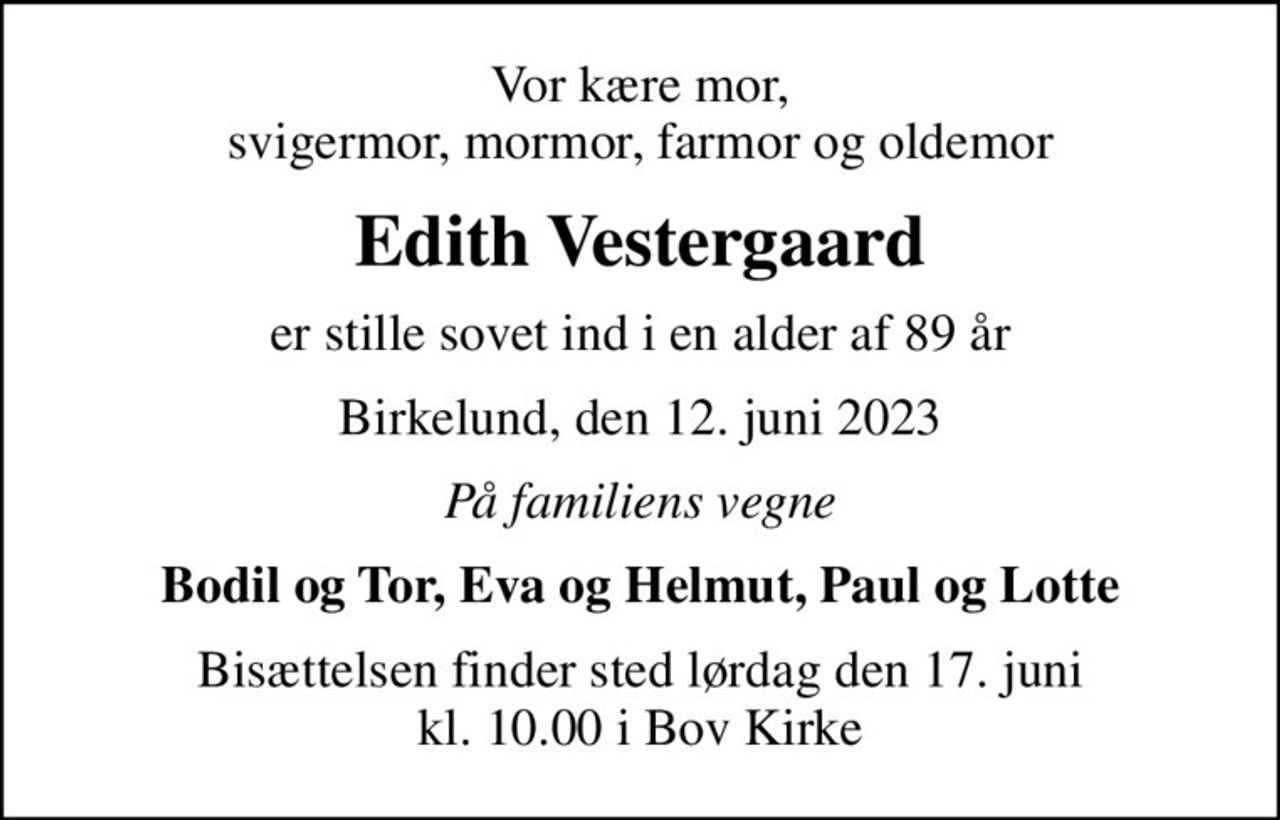 Vor kære mor, svigermor, mormor, farmor og oldemor
Edith Vestergaard
er stille sovet ind i en alder af 89 år
Birkelund, den 12. juni 2023
På familiens vegne
Bodil og Tor, Eva og Helmut, Paul og Lotte
Bisættelsen finder sted lørdag den 17. juni kl. 10.00 i Bov Kirke