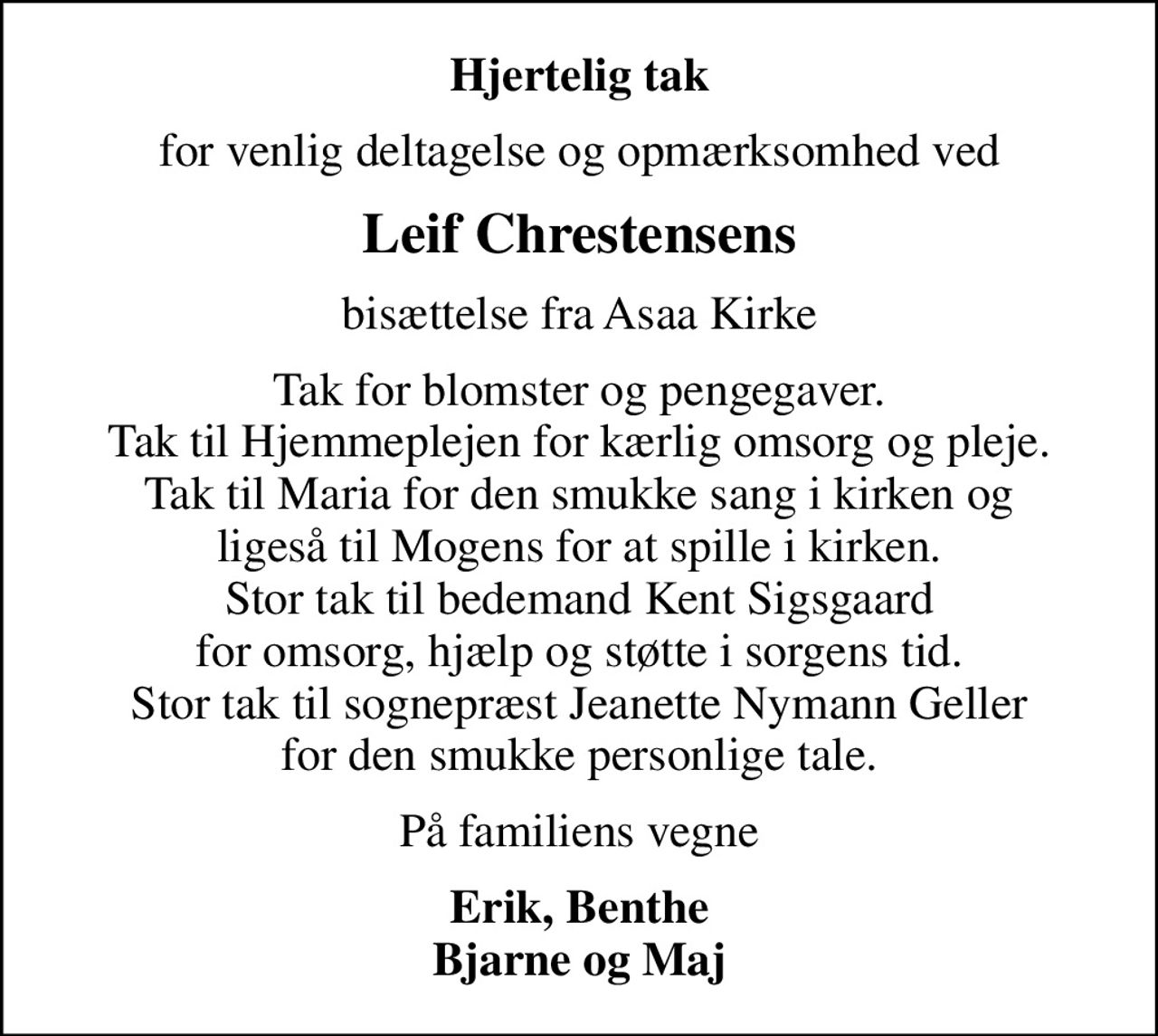 Hjertelig tak
for venlig deltagelse og opmærksomhed ved
Leif Chrestensens
bisættelse fra Asaa Kirke
Tak for blomster og pengegaver. Tak til Hjemmeplejen for kærlig omsorg og pleje. Tak til Maria for den smukke sang i kirken og ligeså til Mogens for at spille i kirken. Stor tak til bedemand Kent Sigsgaard for omsorg, hjælp og støtte i sorgens tid. Stor tak til sognepræst Jeanette Nymann Geller for den smukke personlige tale.
På familiens vegne
Erik, Benthe Bjarne og Maj