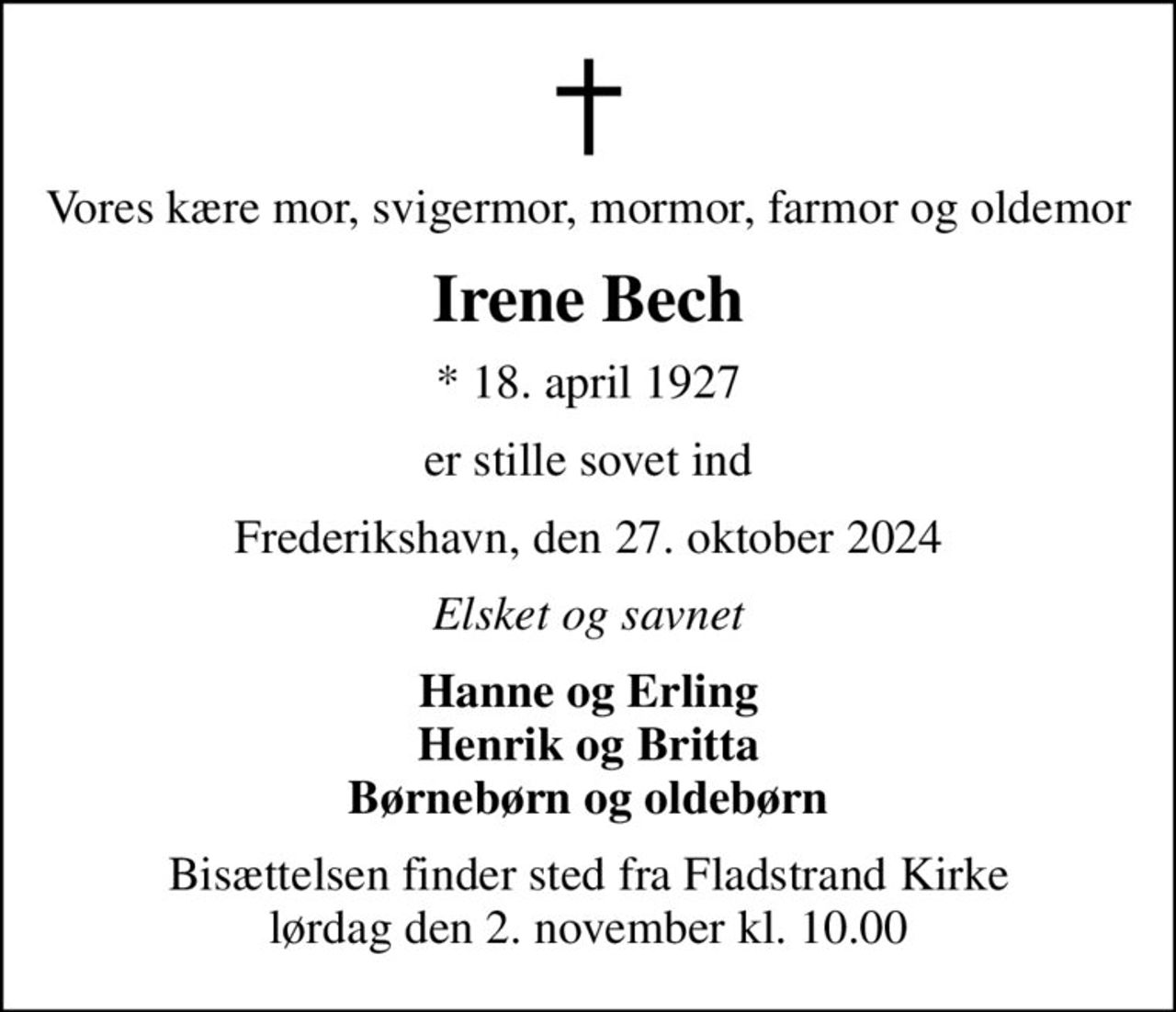 Vores kære mor, svigermor, mormor, farmor og oldemor
Irene Bech
* 18. april 1927
er stille sovet ind
Frederikshavn, den 27. oktober 2024
Elsket og savnet
Hanne og Erling Henrik og Britta Børnebørn og oldebørn
Bisættelsen finder sted fra Fladstrand Kirke  lørdag den 2. november kl. 10.00