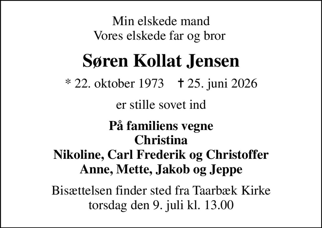 Min elskede mand Vores elskede far og bror 
Søren Kollat Jensen
* 22. oktober 1973    ✝ 25. juni 2026
er stille sovet ind
På familiens vegne Christina Nikoline, Carl Frederik og Christoffer Anne, Mette, Jakob og Jeppe
Bisættelsen finder sted fra Taarbæk Kirke  torsdag den 9. juli kl. 13.00