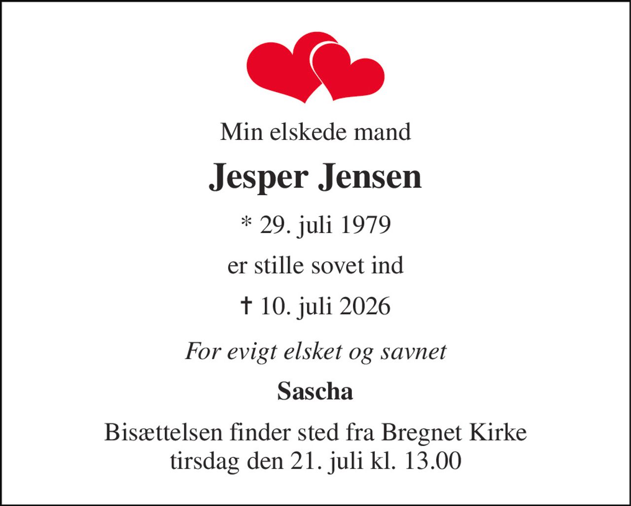 Min elskede mand 
Jesper Jensen 
*​ 29. juli 1979 
er stille sovet ind 
✝​ 10. juli 2026​ 
For evigt elsket og savnet 
Sascha 
Bisættelsen​ finder sted fra Bregnet Kirke​ tirsdag den 21. juli​ kl. 13.00