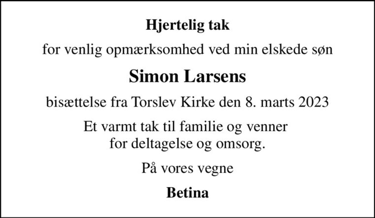 Hjertelig tak
for venlig opmærksomhed ved min elskede søn
Simon Larsens
bisættelse fra Torslev Kirke den 8. marts 2023
Et varmt tak til familie og venner  for deltagelse og omsorg.
På vores vegne
Betina