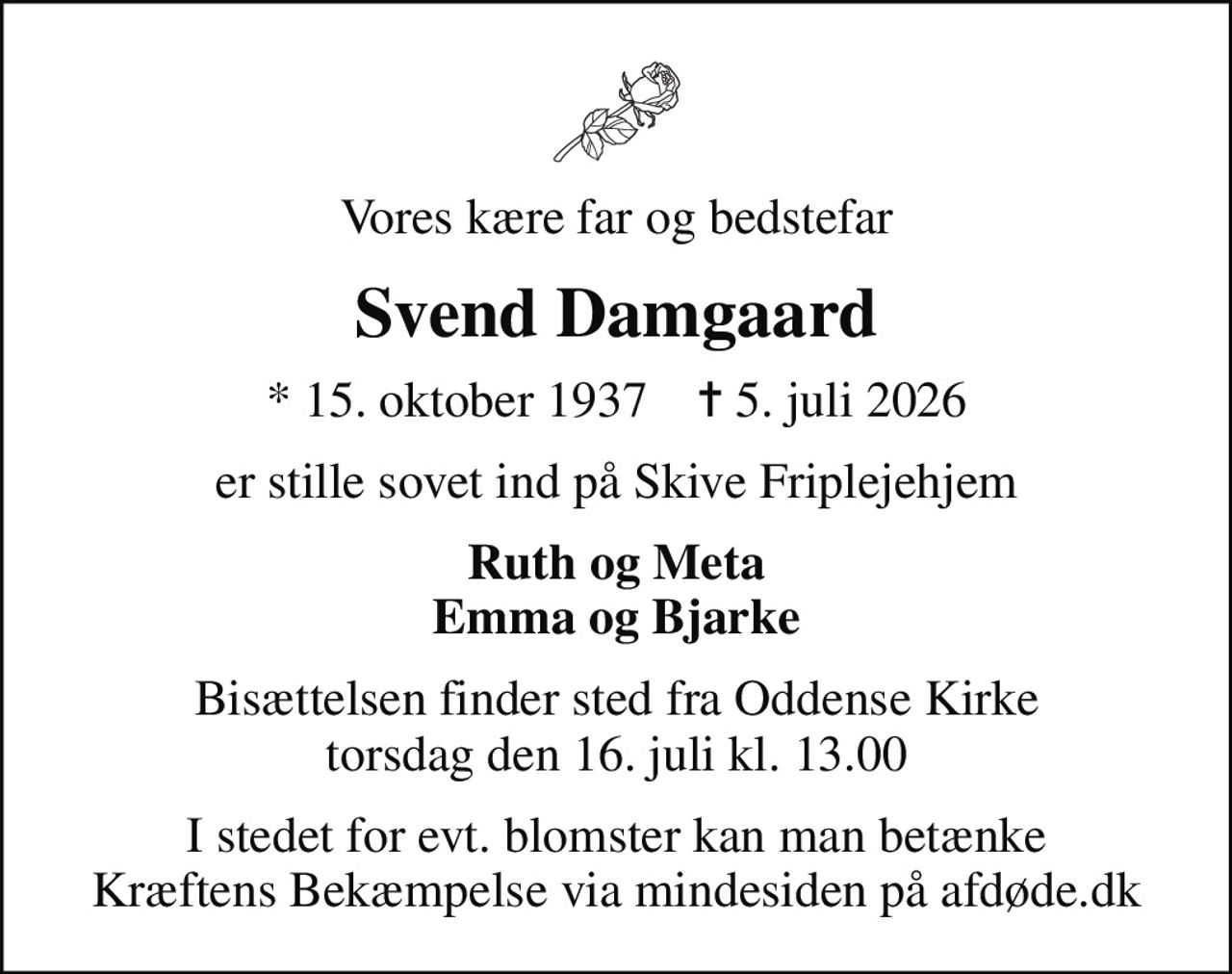 Vores kære far og bedstefar
Svend Damgaard
* 15. oktober 1937    ✝ 5. juli 2026
er stille sovet ind på Skive Friplejehjem
Ruth og Meta Emma og Bjarke
Bisættelsen finder sted fra Oddense Kirke  torsdag den 16. juli kl. 13.00 
I stedet for evt. blomster kan man betænke
					Kræftens Bekæmpelse via mindesiden på afdøde.dk