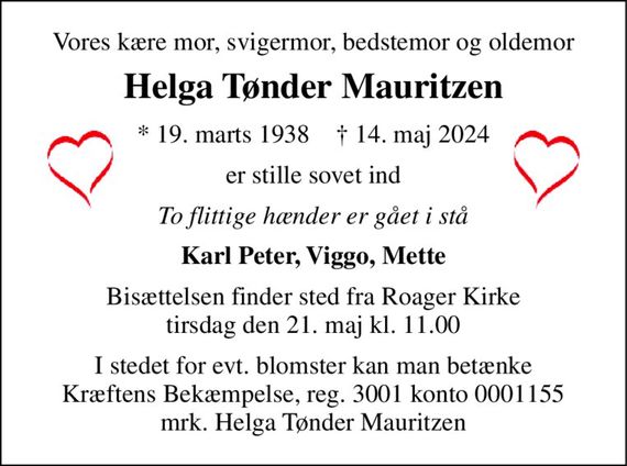 Vores kære mor, svigermor, bedstemor og oldemor 
Helga Tønder Mauritzen 
*&#x200B; 19. marts 1938&#x200B;    &#x2020;&#x200B; 14. maj 2024 
er stille sovet ind 
To flittige hænder er gået i stå 
Karl Peter, Viggo, Mette 
Bisættelsen&#x200B; finder sted fra Roager Kirke&#x200B; tirsdag den 21. maj&#x200B; kl. 11.00 
I stedet for evt. blomster kan man betænke Kræftens Bekæmpelse, reg. 3001 konto 0001155 mrk. Helga Tønder Mauritzen