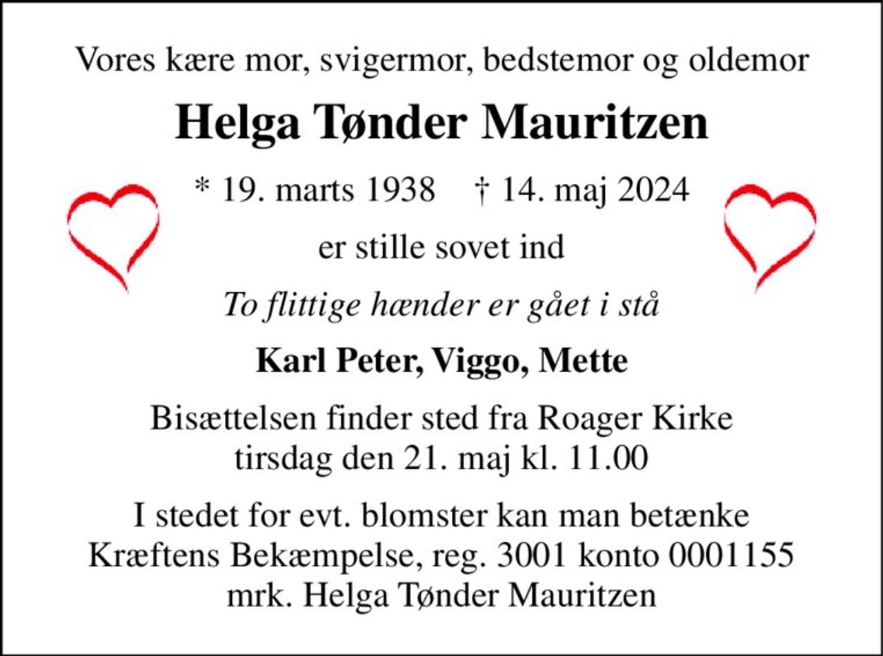 Vores kære mor, svigermor, bedstemor og oldemor 
Helga Tønder Mauritzen 
*​ 19. marts 1938​    †​ 14. maj 2024 
er stille sovet ind 
To flittige hænder er gået i stå 
Karl Peter, Viggo, Mette 
Bisættelsen​ finder sted fra Roager Kirke​ tirsdag den 21. maj​ kl. 11.00 
I stedet for evt. blomster kan man betænke Kræftens Bekæmpelse, reg. 3001 konto 0001155 mrk. Helga Tønder Mauritzen