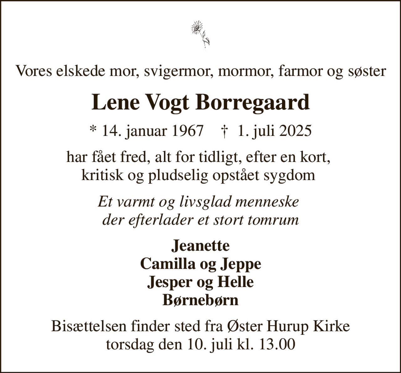 Vores elskede mor, svigermor, mormor, farmor og søster
Lene Vogt Borregaard
* 14. januar 1967    ✝ 1. juli 2025
har fået fred, alt for tidligt, efter en kort,  kritisk og pludselig opstået sygdom 
Et varmt og livsglad menneske  der efterlader et stort tomrum
Jeanette Camilla og Jeppe Jesper og Helle Børnebørn
Bisættelsen finder sted fra Øster Hurup Kirke  torsdag den 10. juli kl. 13.00