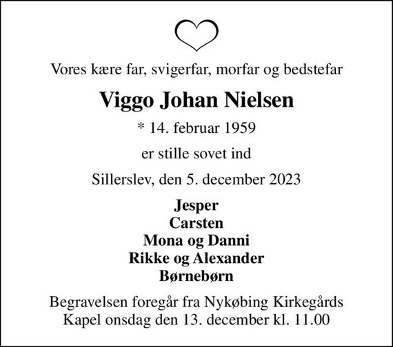 Vores kære far, svigerfar, morfar og bedstefar
Viggo Johan Nielsen
* 14. februar 1959
er stille sovet ind
Sillerslev, den 5. december 2023
Jesper Carsten Mona og Danni Rikke og Alexander Børnebørn
Begravelsen foregår fra Nykøbing Kirkegårds Kapel  onsdag den 13. december kl. 11.00