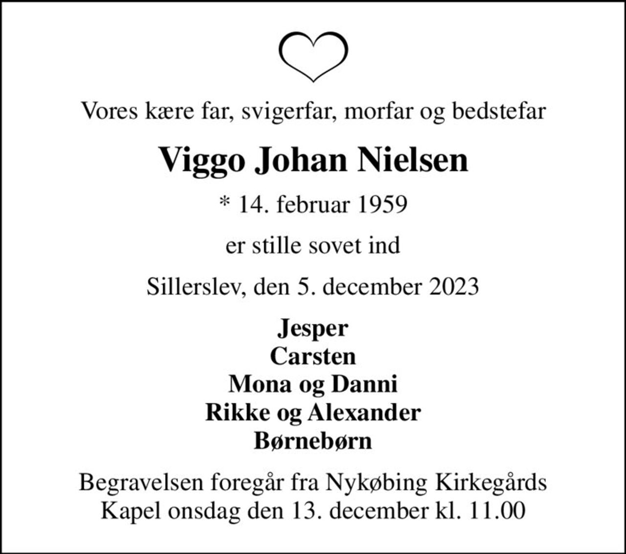 Vores kære far, svigerfar, morfar og bedstefar
Viggo Johan Nielsen
* 14. februar 1959
er stille sovet ind
Sillerslev, den 5. december 2023
Jesper Carsten Mona og Danni Rikke og Alexander Børnebørn
Begravelsen foregår fra Nykøbing Kirkegårds Kapel  onsdag den 13. december kl. 11.00