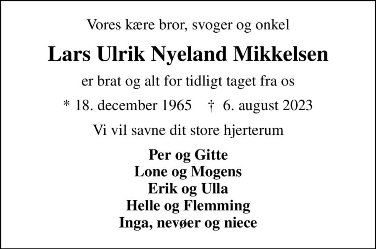 Vores kære bror, svoger og onkel
Lars Ulrik Nyeland Mikkelsen
er brat og alt for tidligt taget fra os
* 18. december 1965    ✝ 6. august 2023
Vi vil savne dit store hjerterum
Per og Gitte Lone og Mogens Erik og Ulla Helle og Flemming Inga, nevøer og niece