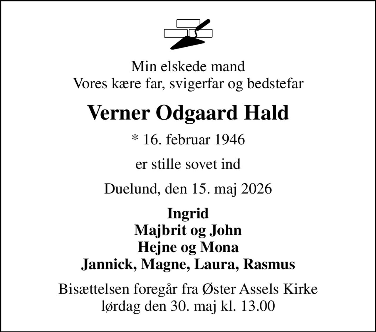 Min elskede mand Vores kære far, svigerfar og bedstefar
Verner Odgaard Hald
* 16. februar 1946
er stille sovet ind
Duelund, den 15. maj 2026
Ingrid Majbrit og John Hejne og Mona Jannick, Magne, Laura, Rasmus
Bisættelsen foregår fra Øster Assels Kirke  lørdag den 30. maj kl. 13.00