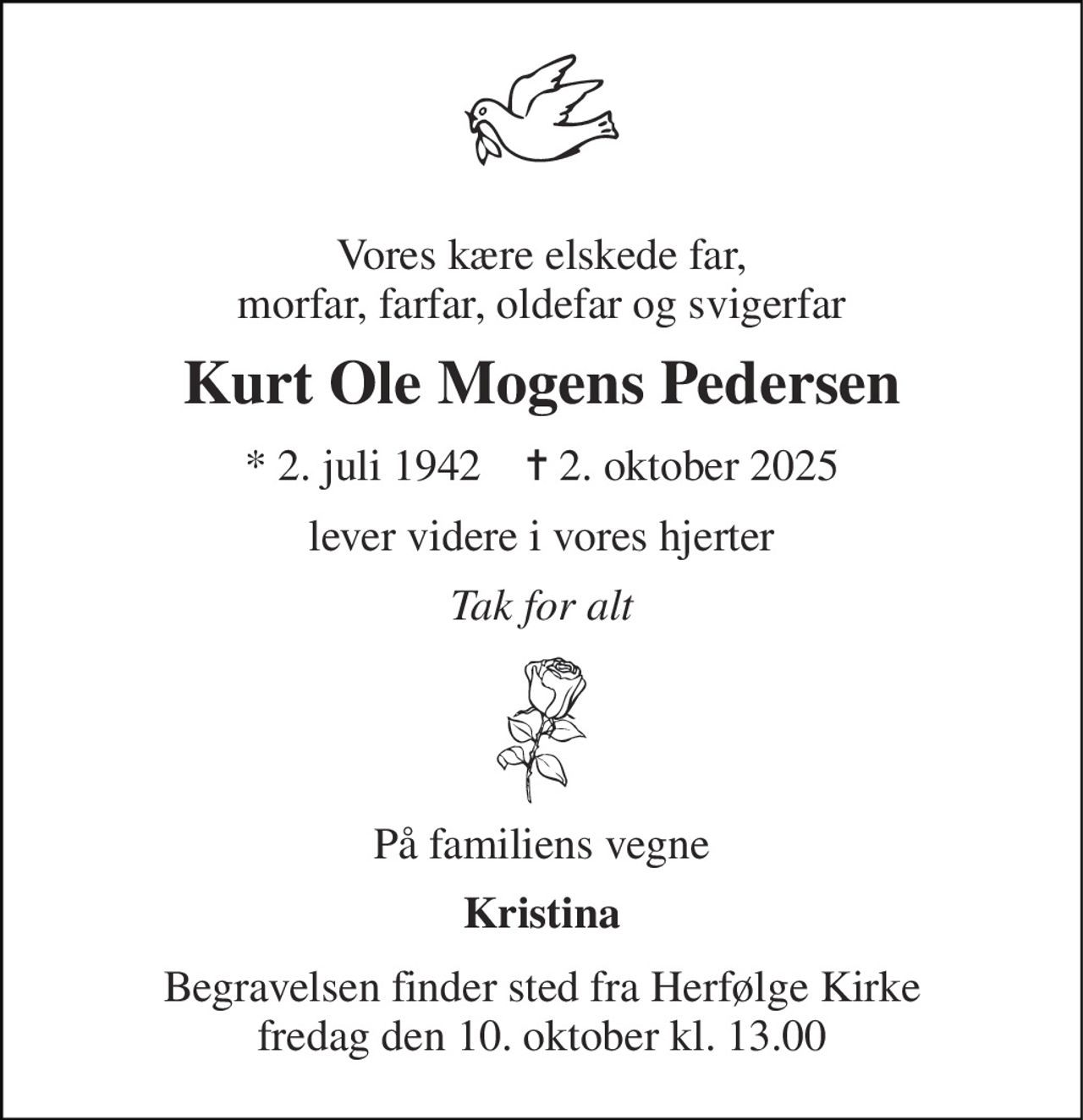 Vores kære elskede far, morfar, farfar, oldefar og svigerfar 
Kurt Ole Mogens Pedersen 
* 2. juli 1942    ✝ 2. oktober 2025 
lever videre i vores hjerter 
Tak for alt 
På familiens vegne 
Kristina 
Begravelsen finder sted fra Herfølge Kirke fredag den 10. oktober kl. 13.00