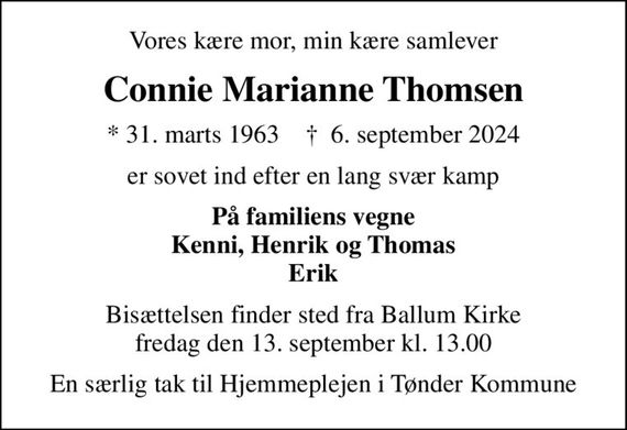 Vores kære mor, min kære samlever
Connie Marianne Thomsen
* 31. marts 1963    &#x271d; 6. september 2024
er sovet ind efter en lang svær kamp
På familiens vegne Kenni, Henrik og Thomas Erik
Bisættelsen finder sted fra Ballum Kirke  fredag den 13. september kl. 13.00 
En særlig tak til Hjemmeplejen i Tønder Kommune