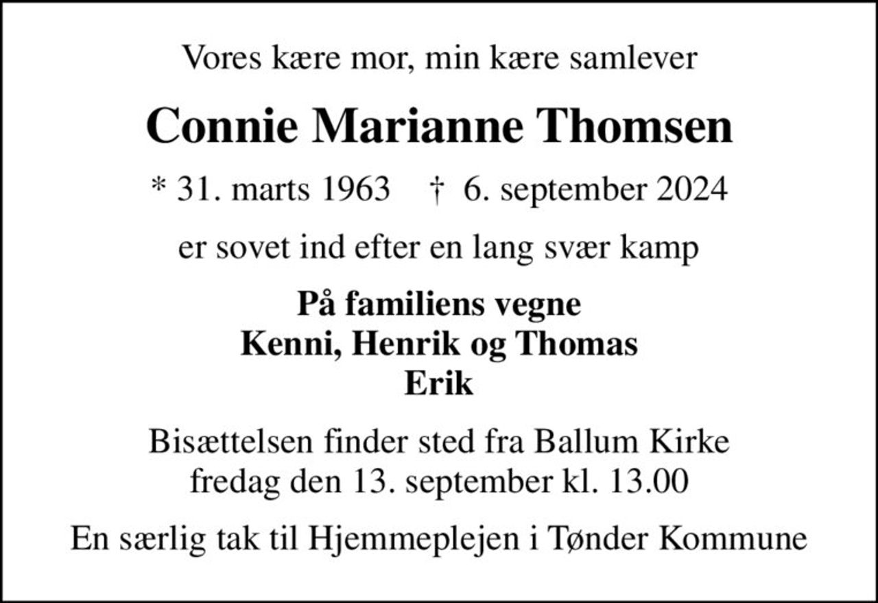 Vores kære mor, min kære samlever
Connie Marianne Thomsen
* 31. marts 1963    ✝ 6. september 2024
er sovet ind efter en lang svær kamp
På familiens vegne Kenni, Henrik og Thomas Erik
Bisættelsen finder sted fra Ballum Kirke  fredag den 13. september kl. 13.00 
En særlig tak til Hjemmeplejen i Tønder Kommune