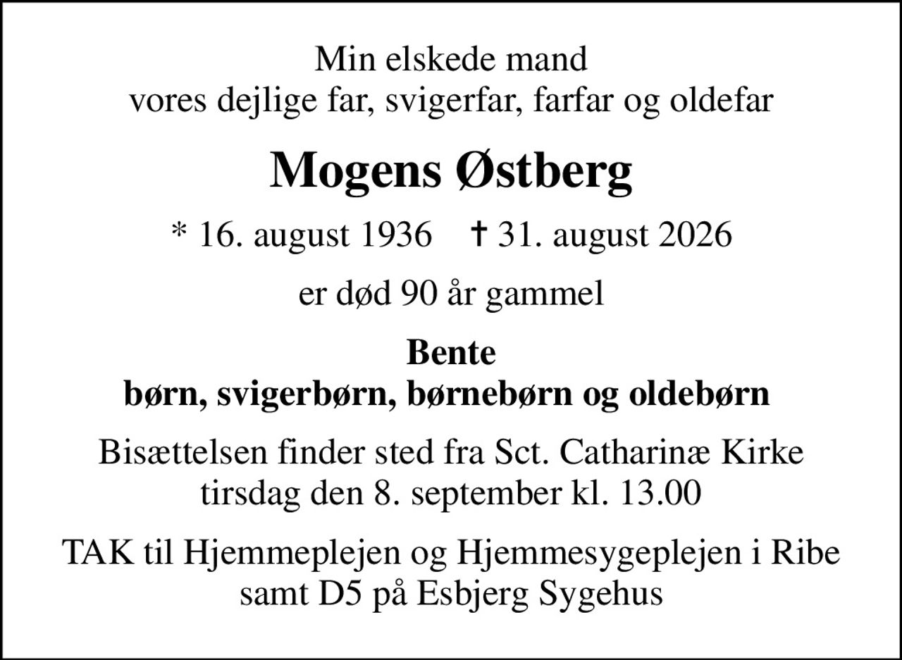 Min elskede mand vores dejlige far, svigerfar, farfar og oldefar
Mogens Østberg
* 16. august 1936    ✝ 31. august 2026
er død 90 år gammel
Bente børn, svigerbørn, børnebørn og oldebørn 
Bisættelsen finder sted fra Sct. Catharinæ Kirke  tirsdag den 8. september kl. 13.00 
TAK til Hjemmeplejen og Hjemmesygeplejen i Ribe samt D5 på Esbjerg Sygehus